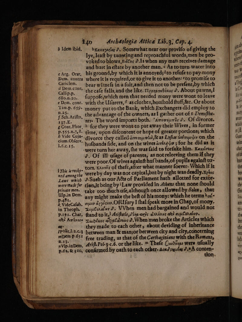 b Idem ibid, lye, leaft by caunting-and reproachful:words,men be pro- vokedto blows,Bétus J.1s when any mat-receives damage and hurt in eftate by another man. ¢ As toturn-water into cArg. Orat, his ground,by which it is annoyed;4to refufe to pay mony Dent. contra where it is required,or to give it to another: ¢to promife to Cariclem. hear witnefs in a fuitjand then not to be prefent,by which Selita the cafe falls,and che like. Meexn20ixes &amp;. About pawns,! 680.n.20.. {uppofe,which men that needed mony were wont to leave eDem. cont. with the Ufurers, f asclothes,houfhold ftuff,&amp;c. Or about Tim.p. 659+ money putcothe Bank, which Exchangers did employ to f Sch Ariftio, the advantage of the owners, asI gather out of 8-Demofthe- 137.E. nese The word imports both. ’amowouiis d. Of divorce. gCont.Phor, 4 for they were wont to put away their Wives, in former p-555..78. time, upon difcontent or hope of greater portions; which dopa divorce they called éromp.als,&amp; as Lyfias Sx’mp-liv on the L Ge 14, “t¥--b ufbands fide, and on the wives ataqis ; for he did as it -were turn her away, fhe was faid to forfake him. Kexdorws D. OF ith afage of parents, as notreleeving them if they were poor.Of wives againft huf bands, of pupils againft cu- + This isvecko= LOTS: Kaos of theft,afcer what manner foever. Which if it ned amongthe Wereby day wasnot capical,but by night was deadly. xpéxs Laws which. &amp;Sueh as our Aéte of Parliament hath allotted for extor- were made for tien,it being by iLaw provided in: Athens that none fhould private men. take too-much ofe,alchough once allowed by Solon, that ayy Dem. any might make the beft of his mony: which he terms ¥&lt;/- I videCafab. ouoy depecov.OFUfary I hal {peak more in Ghap,of mony. in Theoph. sunCoaafey J. VVhen men had bargained and would not p.i9x. Char, ftand to it,! Ariftotle,Sine-aets dariaus ate ouuCoraor. aki Arbyote swsituns ogCazsas d. When men broke the Articles which of: they:made’ to each other, about deviding of inheritance 7polir.l.2.c.3 between man &amp; man;or between city and city,concerning mDEMP-651 Fee erading, as that of the Carthaginians with the Romans, aVip.inDem, Arift.Pol-3-.6. or thelike. ™ Thefe CunSings were ufually p.6a, &amp; 310, confirmed by oath:to each others Arad ingciag AA ei = tion... ai]