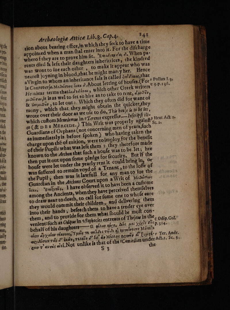 tice Lib.3. Cap.dp | TAL rion about bearing cfiice,in which they. feck to have a time appointed when a man (hal enter into it. For the difcharge whero f they are to prove him Gr. *Raiduag es di. When pa- rents died & lefe their daughters inheritrices, the kindred was wonttoiuecachother , [0 make it appear who was neareft joyning in blood that he might marry lier. Hence aVirgin to Whom an snherizance fals is called éafd’nog,that is Conirover(a.Miawaes ¥ ny d.About letting of houfes.(For Herodotus terms thaténdidlovars which other Greek writers ws dd oar At 18 a8 wel to fet to hire as to take to rent, ¢uiS%, 8 Sopudev , to let out: Which they often did for want of mony , which that they.-might obtain the quicker,they wrote over their door as we nle to de, This honle is.to- be ler, which cuftom Menedemm in pTerence exprefler —In(eripft ili- co( AEDES MERCEDE.) Guardians of Orphans (not concerning men of years; uch asimmediatelyis before {poken ) who having taken the charge upon thé of quition, were to imploy.for the benefit of their Pupils what waslefe them > they cherefore made known to the Archon shat {uch a houfe was to be let; hee on fome pledge for fecurity.. But if the houfe were let under the yearly rent it could bring in, Or was fuffered to remain voyd of. a Tenant, £0 the loffe o che Pupit,. then’ was it lawfull. for. any. man to fue the Guardian in the Archons Gourt upon a Writ of Misaciws Fines “Emeomisy Vhave obferved it to have been @ cuftome among the Ancien, when they have perceived themfelves to draw near to death, to call for {ome one to whofe eare st their children ,, and delivering them they would comm! befeech them to havea tender eye over into their hands’ them, and to provide for them what fhould be moft .con- venient:fuch as Odspus in aSophocles ent behalf of his daughters aici apy oew Hnvores TOs Ts TAISES rade 1 eesdiouv tas OY indy, Teel J da? dp Mérnns QEIROY do Eup ‘gu 7 augas ast. Not unlike 18 eS of the *Comadian sie A the Archéologia At qubygooy, Miz lé