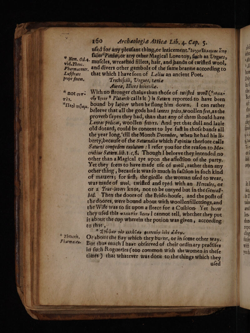 * Nem. Od.4. Vi d.Fheoc « Pharmacentr. Lufiftrate prope finem, 4) Not ser TOY, a FI eel Te) ees, * Theocrit, Pharmateu. 160 Archaologia Attice Lib. 4. Cap. §. ufed for any pleafant thing,or inticement.Ivyy1¥anopen iizep faies“Pinder;or any other Magical Love toy, fach as Ungues, mufcles, wreathéd fillets, hair, and bands of twifted wool, and divers other gambols of the fame branne according to that which I havefeen of Leliug an ancient Poet. Trochifcili, Ungues, tenie Auree, Ilices bitortile. With no ftronger chainsthan thofe of twifted wooll (*nrexs aey texoy * Plutarch callsit ) is Saturn reported to have been bound by Iupiter when he flung him down, I can rather beleeve that all the gods had /aneos pedes, woollen feet,as the proverb fayes they had, chan that any of chem thould have Laneas pedicas, woollen fetters, And yet that dull and lazie old dotard; could be content to lye faft in chofe bands all the year long,’cill the Month December, when he had his li- berty,becaufe of the Saturnalia which Papiniws therfore calls Saturni compedem exolutum : 1 refer you for the reafon to. Ma- crobins Satarn.lib.t.c.8. Though! beleeve they intended.no other than a Magical tye upon the affeion of the party. Yetthey feem to have made ufe of wooll, rather than any other thing , becaufe it was fo much in fafnion in fuch kind of matters; for firft, the girdle the woman ufed-to wear, was made of wool, twifted and tyed with.an Hercules, or or a Trie-lovers knot, not to be untyed but in theGenial’- béd. Then the doorsof the Brideshoufe, and the pofts of the doores, were bound about wich woollenfillettings,and the Wife was to fic upon a fleece for a Cufhion- Yet how they ufed this wacxroy Yecoy 1 cannot tell, whecher they put it about the cup wherein the potion was given, according to that’, * Srinbay vd werkldp gorvexta side COTW Or abottt the Bay which they burnt, or im fome other Way. Bat thus much I have obferved of cheir ordinary practifes in fich Rogueries (coo common with the women in thefe times) chat whatever was done tothe things which they uled