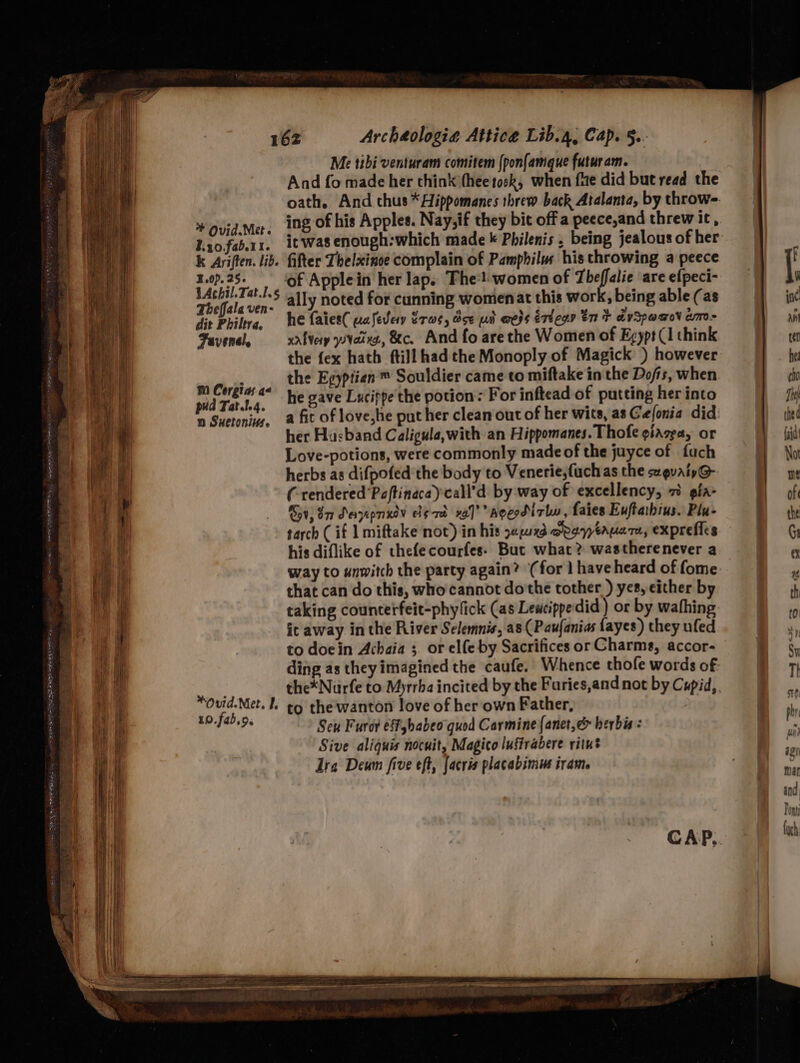 © Ovid.Met. Lzo.fab.11. 3.0). 25. Theffala ven- dit Philtra, Fuvensl, mi Cergias a< pud Tat.t.4. n Suetonivs. Me tibi venturam comitem (pon{amque futuram. And fo made her chink thee tock, when fue did but read the it was enough:which made « Philenis , being jealous of her fifter Thelxinoe complain of Pamphilw his throwing a peece ally noted for cunning womenat this work, being able (as he faies( ualevery Pras, de uh weds esiegn tnt dvSpeadov an- xalvey vies, &amp;c. And fo are the Women of Egypt (1 think the fex hath ftill had the Monoply of Magick ) however the Egyptien™ Souldier came to miftake in the Dofis, when he gave Lucippe the potion: For inftead of putting her into a fic of love,he put her clean out of her wits, as Cefonia did her Husband Caligula,with an Hippomanes. Thofe giazea, or Love-potions, were commonly made of the juyce of fuch herbs as difpofed the body to Venerie,fuchas the scevaiy@- (rendered Poftinaca)call’d by way of excellency, 7 gia- Gov, 8 Sayepnxey elgad va]’’ Agerdirlw, faies Euftathius. Plu- his diflike of thefecourfes. But what? wastherenever a that can do this, who cannot do'the tother ) yes, either by it away in the River Selemnis, a8 (Paufanias fayes) they uled to doein Achaia 5. or elfe by Sacrifices or Charms, accor- ding as theyimagined the caufe. Whence thofe words of the*Nurfe to Myrrha incited by the Faries,and not by Cupid, 10.fab.9. Seu Furor effhabeo quod Carmine {anet,&amp; herbis: Sive aliquis nocuit, Magico lustrabere ritut Ire Deum five eft, facris placabimus irame