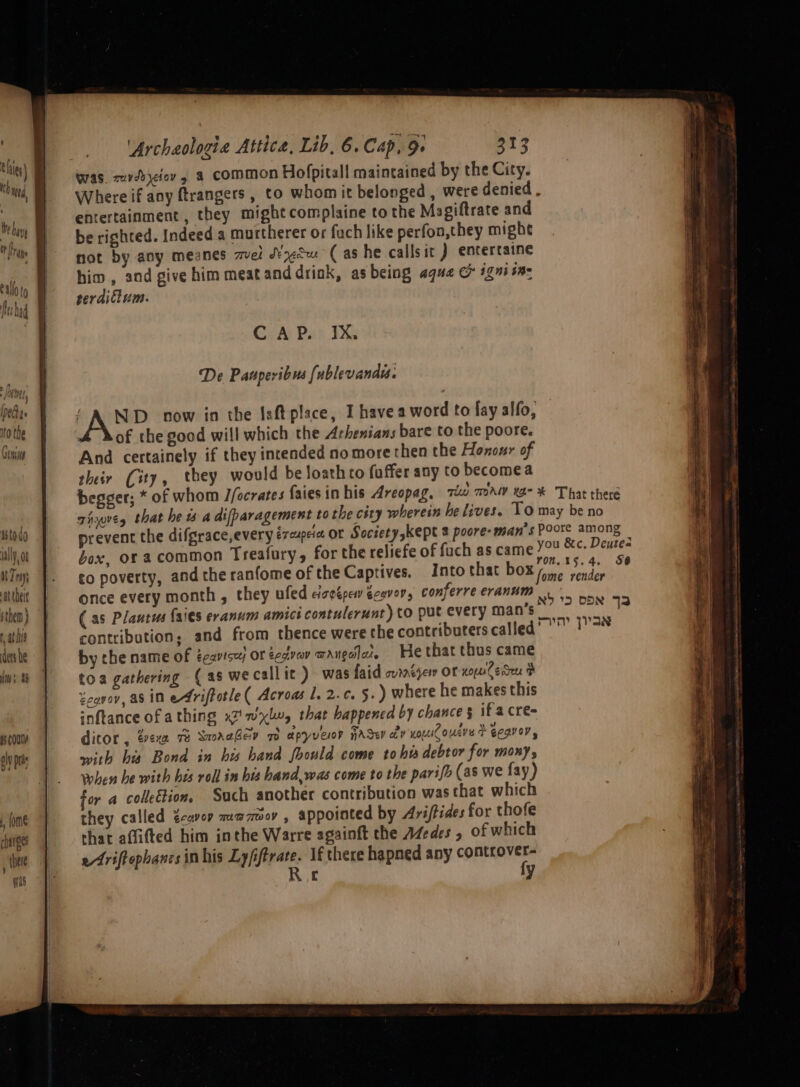 pes 10 the Come istodo aly, ot Try, at tbeie sthen} tat his ders he Ws a a5 COU oly pds , (ome changes , thee mis 'Archaologia Attica, Lib, 6. Cap, 9. 313 was. zuvebyefov a common Hofpitall maintained by the City. Where if any ftrangers , to whom it belonged , were denied, entertainment, they might complaine to the Magiftrate and be righted. Indeed a murtherer or fuch like perfon,they mighe not by any meanes mel W¢Su (as he callsit ) entertaine him , and give him meatand driok, as being aqua & ig in: perdillum. CiA Psi EX De Panperibus [ublevand. AND. now in the Isft place, I have a word fo fay alfo, ZY of the good will which the Arhenians bare to the poore. And certainely if they intended no more then the Hononr of their (ity, they would be loathto fuffer any to becomea begger; * of whom J/ocrates faiesin his Areopag, iw maw xa- * That there Tie, that he 4 a difparagement to the city wherein he lives. Lo may be no prevent the difgrace,every éreupeie OF Societyskept 2 poore- man's Poore among box, of a common Treafury, for the reliefe of fach as came YOU &c. Deuse- to poverty, and the ranfome of the Captives. Into that box ome render a once every month , they ufed cisgépew écovor, conferreeranum (as Plautus {a'es eranum amici contulerunt) to put every mane! ae contribution: and from thence were the contributers called” ? 1 by che name of ecavisets OF eectvav waugdlaz He that thus came toa gathering (as we call ic ) was faid ovate OF xo lede # Zeqvov, aS in eAriftotle ( Acroas 1. 2.c. 5.) where he makes this inftance of athing x2 wlw, that happened by chance § ifacre- ditor , evexx 72 SamaaGev mo apyveor nace av Koc ouere + Gegvoy, with bis Bond in his hand fhould come tobi debtor for mony, when he with his roll in bis hand,was come to the parifo (as we fay) for a collection. Such another contribution was that which they called Zeavor muazmov , appointed by Ariftides for thofe that affiitted him inthe Warre againft the Adedes , of which efriftophancsinhis Ly/iftrate. 1f there hapned any a Rie y