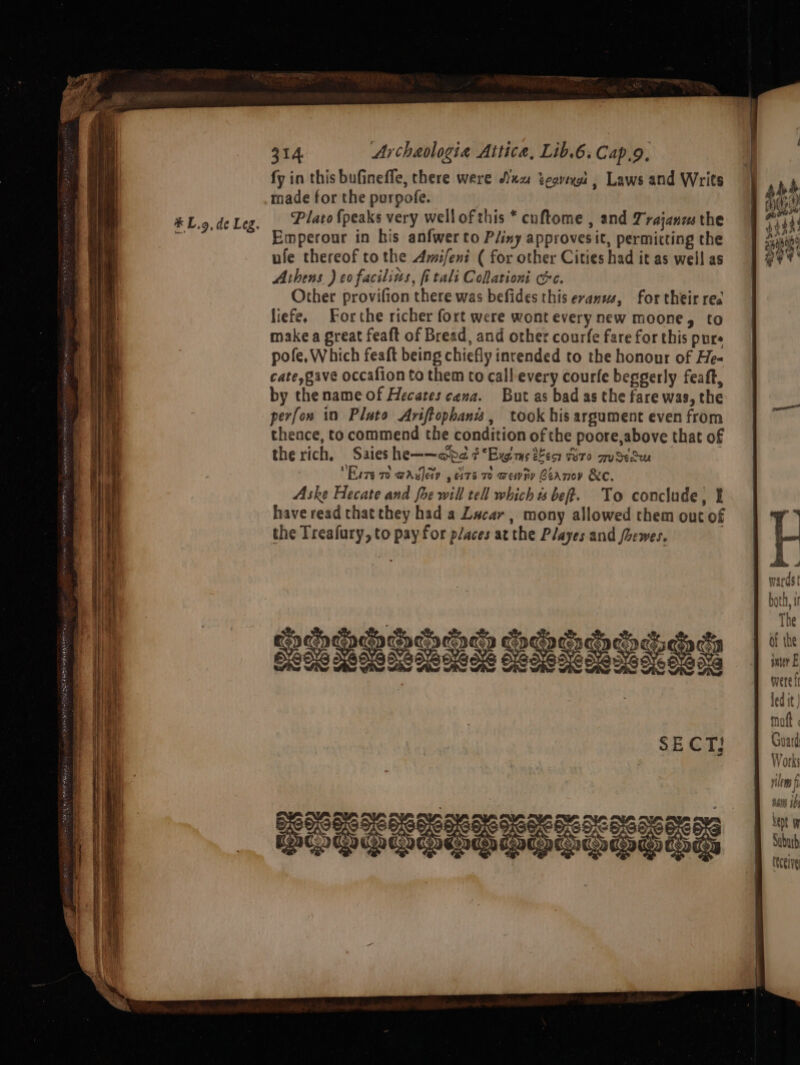 * L.9,de Leg. fy in this bufineffe, there were Axx tcovexes , Laws and Writs made for the purpofe. Plato {peaks very wellofthis * cuftome , and Trajanz the Emperonur in his anfwerto Pliny approvesit, permitting the ule thereof tothe Amifeni ( for other Cities had it as well as Ashens ) co facilins, fitali Colationi cc. Other provifion there was befides this evamws, for their rea liefe. Forthe richer fort were wont every new moone, to make a great feaft of Bread, and other courfe fare for this pure pofe, Which feaft being chiefly intended to the honour of He- cate, gave occafion to them to call every courfe beggerly feaft, by the name of Hecates cena. But as bad as the fare was, the perfon in Plato Ariftophanws, took his argument even from theace, to commend the condition of the poore,above that of the rich. Saies he——~ada ¢*Ewims 29 Wire wus Eiva ro GA ey , ci76 70 wendy Beanov &e. Aske Hecate and fhe will tell which « bef. To conclude, t have read that they had a Lacar , mony allowed them out of the Treafury, to pay for places at the Playes and /hewes. | SOULERSTOGTIS
