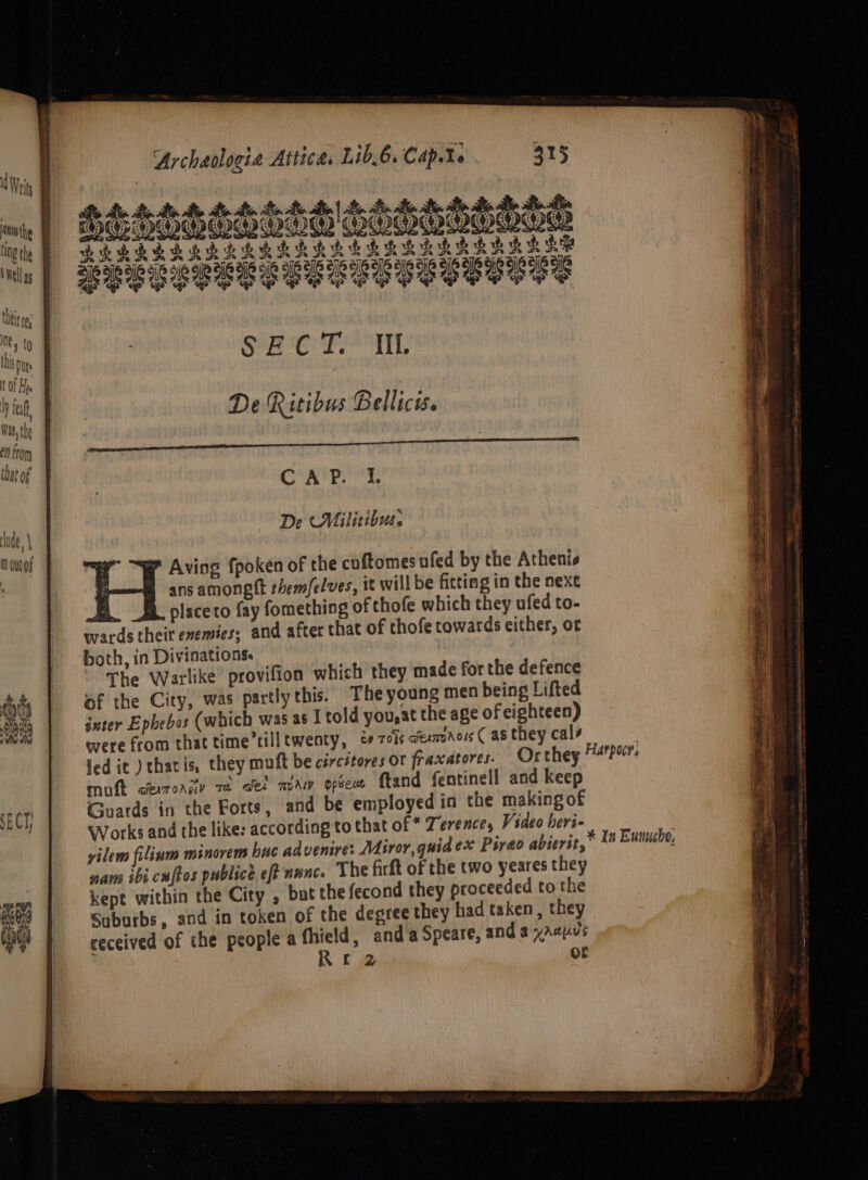 MTA BAL Al HOV AL RAAT BP A NY AL tS) 4 A ow: G > * 2 3 4 > & a SERRRARRL RAH A ERS Rp RRREE SELLE SESE ye Oe spr OP ee “OP UP ES oy “op jr oa ie agit 44 De Ritibus Bellicis. nn TEEETENAA SERIPREEN ERLE TEN REE nT CAP. I. De (Militibus. ans amongtt them/elves, it will be fitting in the nexe EB _B placeto fay fomething of thofe which they ufed to- wards theit enemies; and after that of thofe cowards either, or both, in Divinations. ‘The Warlike’ provifion which they made for the defence of the City, was partly this. Theyoung men being Lifted inter Ephebos (which was as | told you,at the age of eighteen) were from that time tilltwenty, zis ceanvaors ( a they cals led it ) thatis, they muft be circétores or fraxatores. Or they mutt oerronty ra cet maw ope ftand fentinell and keep Guards in the Forts, and be employed in the making of Works and the like: according to that of * Terence, Video heri- yilem filinm minorems buc advenire: Miror, quid ex Pirao abicrit, nam ibi cuftos publice. eft nnnc. The firft of the two yeares they kept within the City , but the fecond they proceeded to the Suburbs, and in token of the degree they had taken, they received of the people a fhield, and a Speare, and a xacpus Re or Harpoces * In Eunucho,