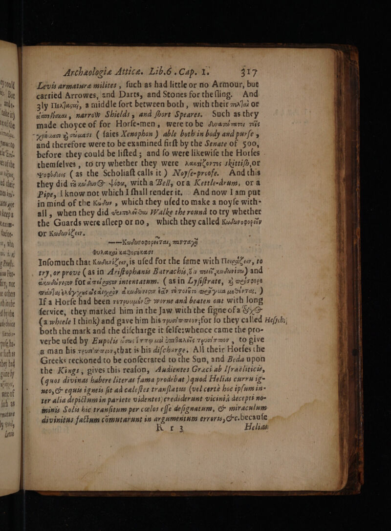 Yeon Moe 1 ae lake It) afte , 1th Ul Ji: lei eof the yee 4 thie Its bn. dns ME keeps Cttme ANOte Wt &amp;, Archeologia Attica. Lib.6. Cap. 1, 317 Levis armature milites , fuch as had little or no Armour, bue carried Arrowes, 2nd Darts, and Stones forthefling. And gly MexJace}, a middle fort between both, with their mala or damsoxar, narrow Shields, and fhort Speares. Such as they made choyce of for Horfesmen, wererobe Swazdmarm mis and therefore were to be examined firft by the Senate of 500, before they could be lifted; and fo were likewife the Horles themfelves, coctry whether they were aaunCovzes skitti/o,or popidiess (as the Scholiaft calls it ) Noy/e-proofe. And this they did ri xcdw@ L000, witha Bel, ora Kettle-drum, ora Pipe, {know not which I thallrenderit, . And now I am put in mind of the Kew , which they ufedto make a noyfe with- all, when they did ce:7rcSwu Walke the round to try whether the Guards were afleep orno, which they called Kwcdorogopeiy Or Kadwileyr, , ——Kadtorogopes Tau, may Tela Durerga KeSHKagt Infomuch that KodusiZev,is ufed for the fame with MaegsQer, to try, or prove (asin Ariftophanss Batrachis,da mu nodwrtow) and auoduyisov for o ed 2oSOY intentatum. ( asin Ly fiftrate, K) Wess 0808 aciv]ag erty yas Ssigeoy axadavisoy tay TOT MEZyus usdevTas, ) If a Horfe had been ze7puuper@ worne and beaten ont with long fervice, they marked him in the Jaw with the figneofa Six both the mark and che difcharge it felfe:whence came the pro- verbe ufed by Eupolu Teas i77o uot amBares Tea T mov , to give a man his reva'aaov,sthat is his difcharge, All their Horfes che Greeks reckoned to be confecrated to the Suo, and Beda upon the Kings, gives this realon, Audientes Greci ab Ifraéliticis, (quos divinas habere literas fama prodebat ) quod Helias curruige neo, equis ignets fit ad caleftes tranflatus (vel certe hoe ip(umin- ter alia depitlum in pariete videntes)crediderunt vicinia deceptt no mints Soli hic tranfitum per caclos effe defignatum, &amp; miraculum divinitus fattum comutarunt in argumentum errori rc. becaufe A hes Beliaé: