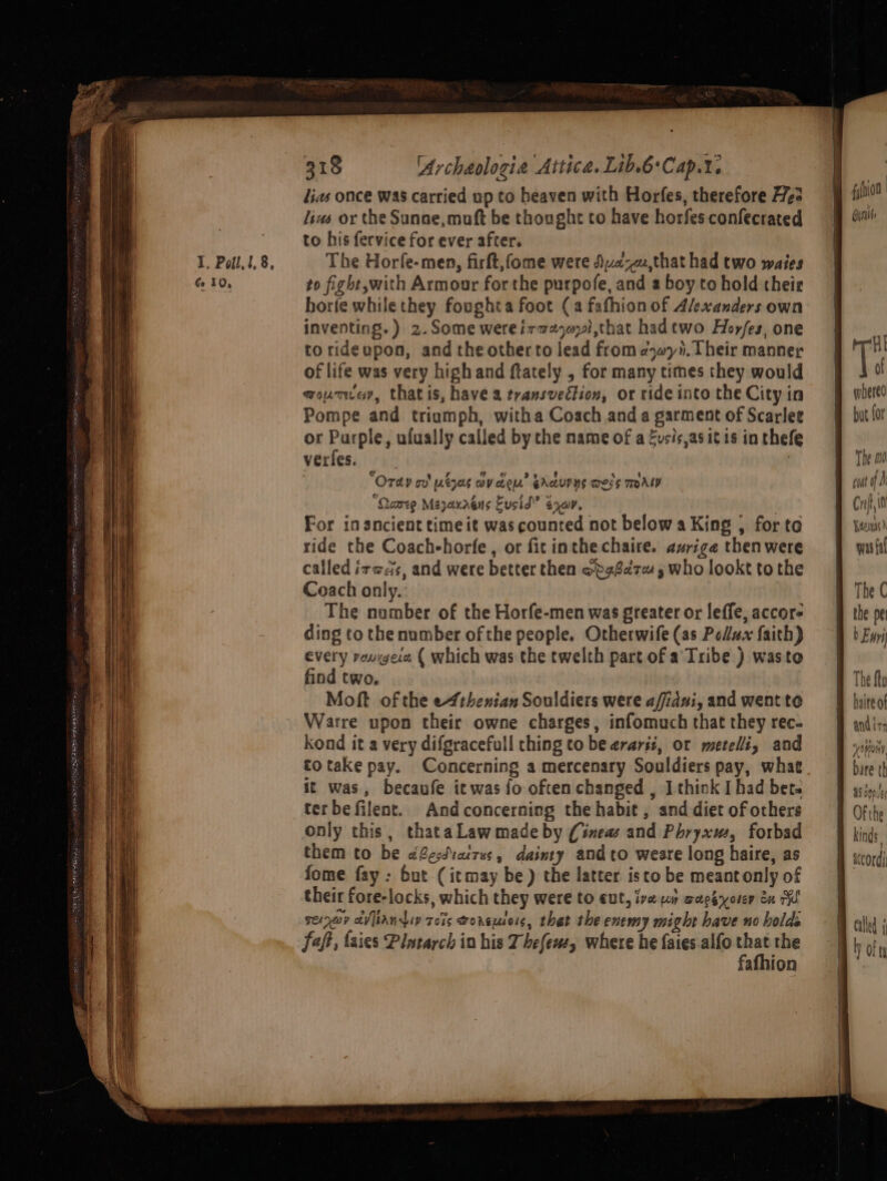 I. Poll, l,8, Ge 10, 318 rchaologia Attica. Lib.6'Cap.%. lias once was carried up to heaven with Horfes, therefore He: lius or the Sunse,muft be thought to have horfes confecrated to his fervice for ever after. The Horfe-men, firft,fome were Duz-,that had two waies to fight,with Armour for the purpofe, and a boy to hold their horfe while they foughta foot (a fafhion of Alexanders own inventing.) 2.Some wereiraeorl,that hadtwo Hor/es, one to rideupon, and the other to lead from ¢yyh. Their manner of life was very high and ftately , for many times they would moumuey, thatis, have a transveétion, or ride into the City in Pompe and triumph, witha Coach anda garment of Scarlee or Purple, ufually called by the mame of a Eusis,as itis in thefe verles. } Ordy ov’ utzes ov cou’ GAQUPNS Wess TAL “Quameg Mayaxaéns Eusid” ean. | For in ancient timeit was counted not below a King | for to ride the Coachehorfe, or fit inthe chaire. avrige then were called izods, and were better then opa8d7e 5 who lookt tothe Coach only. The number of the Horfe-men was greater or leffe, accor- ding to the number of the people. Otherwife (as Pollux faith) every vougece ( which was the twelth part of a Tribe ) wasto find two. Moft of the e4thenian Souldiers were afidui, and went to Warre upon their owne charges, infomuch that they rec- kond it a very difgracefull thing to be erariz, or metelli, and totake pay. Concerning a mercenary Souldiers pay, what it was, becaufe ic was fo often changed , I think I had bet. terbefilent. Andconcerning the habit , and diet of others only this, thataLawmade by (ineas and Phryxus, forbad them to be o@ecdiatrus, dainty and to weare long haire, as fome fay : but (itmay be) the latter isto be meantonly of their fore-locks, which they were to cut, ive pr wachyorer én ry rernay avian rois worse, that the enemy might have no holds faft, faies Plntarch in his Thefew, where he faies alfo oa the afhion