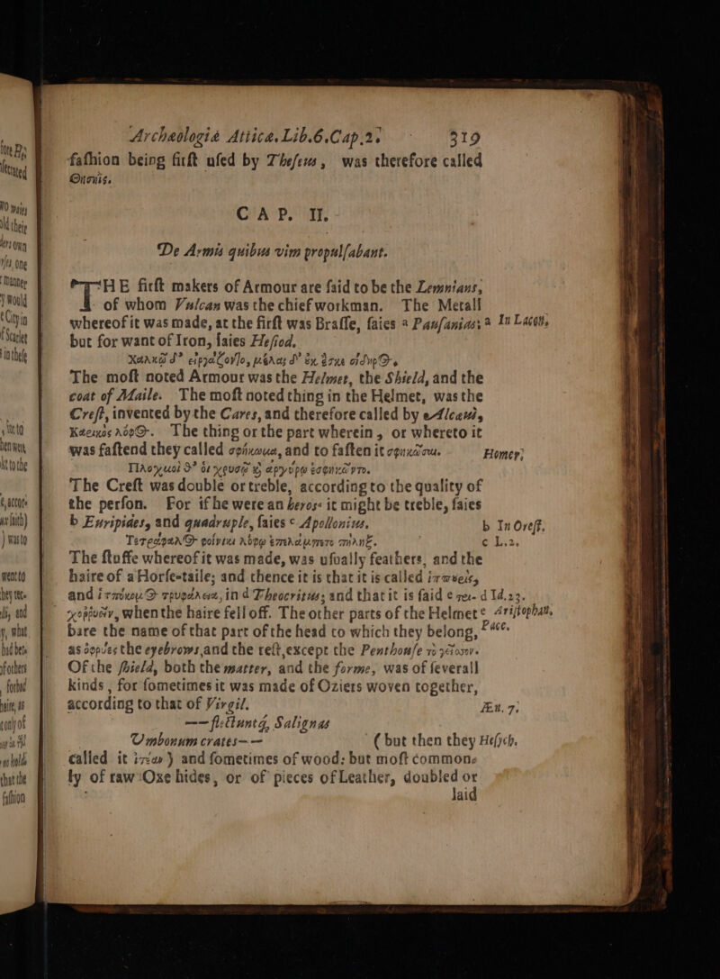 ne ! . ris fafhion being firft ufed by Thef/exs, was therefore called ted Ouciis. | ils CAP. I. NG theie . ‘ ma De Arms quibus vim propulfabant. fe, one | inh | ‘HE firft makers of Armour are faid to be the Lemnians, ba : - of whom Vulcan was the chief workman. The Metall | 0 | whereof it was made, at the firft was Braffe, faies 4 Pau/anias, &gt; 10 Lact, ‘ale Pur for want of Iron, faies He/iod. in thefe Xaaxuws ds” eipyatCov]o, eras d” ex done aidup Ds The moft noted Armour was the Helmet, the Shield, and the coat of Maile. The moft noted thing in the Helmet, wasthe Creft, invented by the Cares, and therefore called by e4/caui, to Kaemuos aop@-. The thing orthe part wherein, or whereto it Dent, was faftend they called TRIKOLe and to faften it TONKA TU. Homer; attote TlAoyuol 9° os youee « apyrpe tognndvn. | _ The Creft was double ortreble, according to the quality of 6 a0C0te the perfon. For if he were an heros: it might be treble, faies wlth) | -b Enripides, and quadruple, faies © Apollonius, b In Oveff, bare the mame of that part of the head to which they belong, Pace. as oopves the eyebrows,and the reft,except the Penthon/e 1 y&lt;toxv- Of the foield, both the matter, and the forme, was of feverall fond kinds , for fometimes it was made of Oziers woven together, ie 8 according to that of Virgil. in. 7; tony of ——fiefluntg, Salignas wat | OUmbonum crates—— (but then they He/ych. wh | Calied it iva} and fometimes of wood; but moft common: hte ty of rawtOxe hides, or of pieces of Leather, doubled or Ne | . laid