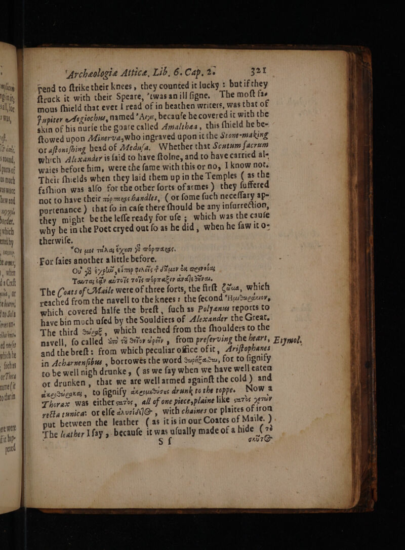 ‘round, arts of Os much ris Wont ——— : Virpne order, which ated i arms }, when da Crefk ust Or it bearer to Sola pres ate sur to ed oes mbich he - foc or Tht6 name (if yo that 0 ee were fit Lupe n“nty 'Archaologie Attica, Lib, 6. Cap, 2+ 321 ftrack it with their Speare, *twasanillfigne. The moft fas mous fhield that ever | read of in heathen writers, was that of fupiter eegiochus, named Arye, becaufe he covered it with the skin of his nurle the goate called Amalthea, this fhield he be- towed upon Mirxerva,who ingraved upon it the Srone-making or affonifhing head of Afeda/a. Whether that Scatum facrum which Alexander is {aid to have ftolne, and to have carried al« waies before him, were the fame with this or no, | know not. Their fhields when they laid them up in the Temples (asthe ffhion was alfo for the other forts ofacmes ) they fu ffered not to have theit wop7mas handles, (or fome fuch neceffary ap- portenance ) that fo in cafe there fhould be any infurrection, they might bethe leffe ready for ufe ; which was the caufe why he inthe Poet cryed out fo as he did, when he faw it o- therwife. On uot raAas enor Wo wopwargs. Ou? 93 eyplai’ emp Quads F diiuov ex mesy oes Toutes ty antors 701s wopracey ciyale Sava, The (oats of Maile were of three forts, the firft Causa, which reached from the navell to the knees: the fecond ‘HuSweauoy, which covered halfe the breft, fuch as Polyenus reports to have bin moch ufed by the Souldiers of Alexander the Great. The third Swegé, which reached from the fhoulders to the and the breft: from which peculiar office of ic, Ariftophanes in Acharnenfibus , borrowés the word Supitasu, for to fignify to be well nigh drunke, (as we fay when we have welleatea or drunken, that we are wellarmed againft the cold ) and dnecueane,, tofignify axerucvars drunk tothe coppe. Now a Thorax was either cuz, all of one piecesplaine like sa7bs oA TAY vetta tunica: or elfe cavsidiJ@-, with chaines or plaites of iron ut between the leather (as itis in our Coates of Maile. ) The /eather Lfay y becanfe it was ufually made of a hide (7 sf guuT@ rymol.