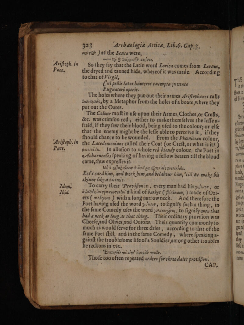 Ariftoph. in Pace. Idem Ibid. 323 Archaologia Attica, Lib.6. Cap,3. uir@- ) as the Scuta were, —— te) } Secon QD ony ret, So they fay that the Latin word Lorica comes from Lorum, the dryed and tanned hide, whereof it was made. According to that of Virgil, Cui pellis lates humeros exempta javento FP ugnators operit. Sudayuds by a Metaphor from the holes of a boate,where they put out the Oares. The Colour moft in ufe upon their Armes, Clothes or Crefts, &amp;c. wascrimfon red, either to makethemfelves the leffe a- fraid, if they faw their blood, being ufed to the colour; or elfe that the enemy might be the leffe able to perceive it, ifthey fhould chance to be wounded. From the Phenicean colour, the Lacedemonians called their Coat {or Creft,or what is it? ) gavinede. In allufion to whofe red bloudy colour, the Poet in eAcharnenfes {peaking of having a fellow beaten till the bloud came,thus exprefles it. Ma &amp; valeFatve t dvd cor ov es coemniciz. . Let's card him, and work him,and belabour him,*+ill we make bis skinne like a powins. To carry their Provifionin, every man had his yuJarov, or ofosnuly spariornxtw akind of basket ( fi/cinam, ) made of Ozi- ers( wrtyua ) withalongoarrowneck. And therefore the Poet having ufed the word yvaroyv, tofignify fecha thing, in the fame Comedy ufes the word yuarenazves, to fignify men thas had a neck as long as that thing, Their ordinary provifion was Cheeie,and Olives,and Onions, Their quantity commonly fo mach as would ferve for three daies,, according tothat of the fame Poet ftill, and inthe fame Comedy, where {peaking a- gainft the troublefome life of a Souldier,among other troubles he reckonsin viz, Exmecy ret on’ nuepav relay. Thof too often repeated orders for shree daies on ; C P, NN ee &lt;P oa Fb = Lae a =. £ - &gt; &gt; — 3 “et a &lt; Kas] — 2a 800; 5 WAC fen Ip 4 A plang ined IPect |