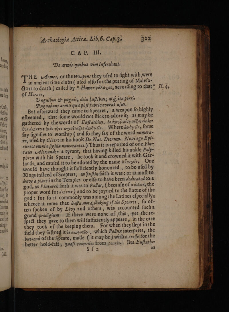 De armis quibus vim infercbant. HE ermes, or the Weapons they ufed to fight with, were in ancient time clubs ( ufed alfo for the putting of Malefa- mcly MP © Gorsto death ) called by * Homer odaayyes, according to that* J/. 4, te they of Horace, &amp;§ Unguibus &amp; pugnists dein fuftibus; at, ita porro Ciel, Pugnabant arm4 qua poft fabricaverat nfust. Nell But afterward they came to Speares, a weapon fo highly orele eftcemed, that fome would not fticktoadoreit; as may be they gathered by the words of Enftarhins, &amp; dog ucon mie os e145 0ge clove Sop dudyTtoy Selv Gero @esreracevdeduev. Wherededuar, fome it) | fay Gignifiesto worfhip ¢ and fo they fay of the word namera- Poetin xe, ufed by Ciceroin his book De Nat. Deorum. Novi ego Ept= thug eMreos omnia figiila numerantes.) Thus it isreported of one Phe- vaus eAlexander a tyrant, that having killed his unkle Poly- phron with his Speare, he took it and crowned it with Gare lands, and canfed it to be adored by the name ofm er, One would have thought it fafficiently honoured , to be ufed by Kings infteed of Scepters, as 7u/Pin faith it was; or at moft to have a place inthe Temple: or elfe to have been dedicated toa sod, as Plutarch faith it was to Pallas, ( becaule of rz, the proper word for zxést0v ) and to be joyned to the ftatue of the sod: for fo it commonly was among the Latines efpecially; whence it came that afte mote,foaking of the Speares , fo of- cen fpoken of by Livy and others, was accounted facha oxrand :prodiginm. If there were none of this, yet there- {pect they gave to them will fufficiently appeare , in the care they took of the keepingthem. For when they flept in the field they faftned it és canga7ner , which Pollux interprets, the hur-end of the Speate, made (it may be ) witha croffe for the better hold-falt, quaft songarne: from suvedse, Bat Lnftathi- ¥ dh sat