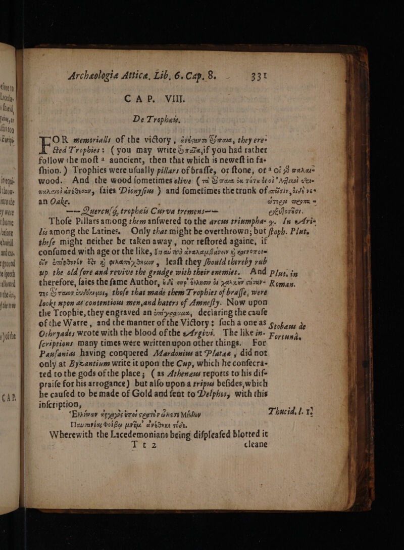 tore t Litede, fil anya NT tog Ew equi LOL0We tbome elore edutall ani Cif Sround ie (peech allowed 1theas, f the te CAP. Archaologia Attica, Lib, 6. Cap. 8. CAP. VIII. De Trophaew, OR memorials of the vidtory , évdsuvm Game, they ere: Sted Trophies: ( you may write &amp;722,if you had rather follow che moft 4 aancient, then that which is neweft in fa- fhion. ) Trophies were ufually pidars of braffe, or ftone, of? of 93 saan wood. And the wood fometimes olive (ri Gra 2m ré7e btot Aqua cet aurcuol avéSeour, Laies Dionzfius ) and fometimes the trunk of aadzir, ode ves an Oake. ) OTe wesTm = —-— Duercn/g, trophais Curva tremens—— estulovsce. Thofe Pillarsamong them anfwered tothe arcus trinmpha- 4. In eAris Jisamong the Latines. Only that might be overthrown; but ffoph. Plat. thefe might neither be taken away, nor reftoréd againe, if confamed with age or the like, §7a0 wd 2raanuGavey % rary orot™ cy emoduviv ber x) grramxSuuo, fealt they /rould thereby rub up the old fore and revive the grudge with their enemies. And plys. iy therefore, fates the fame Author, Ji aup’ Zanow ot parney v7v- Romay, ms co reuoy cusdiuytoty thofe that made them Trophies of bralfe, were lookt pon as contentious men,and haters of Amnefty. Now upon the Trophie, they engraved animycauvux, declaring the caafe of che Watre, and the manner of the Victory; fucha oneas ¢,.4 4, 3, O:bryades wrote with the blood ofthe e4rgivs. The like in- {cripeions Many times were writtenupon other things. For Paufanias having conquered Aardonius at Platae , did not only at Byzantium write it upon the Cup, which he confecra- ted tothe gods ofthe place; (as Arheneus reports to his dif- praife for his arrogance) but alfo upona tripus befides,which he caufed to be made of Gold and fent to Delphos, with this infcription, - “Exvivav deuyos tare seg Toy ade 74 Mido Thucid, 1. Tlavzavias botbe uvt avedune rodt. Wherewith the Lacedemonians being difpleafed blotted it Fortunde