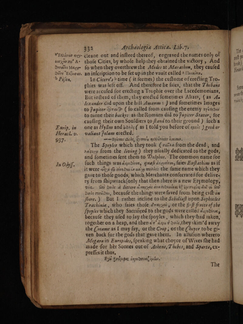 $84 Artheologie Attica. Lib.7. udry sv rs? As Suvaior Macge Save ExJevan b Pilon, Eurip, in Heracl. v. 937: dz OAs ff, thofe Cities, by whole help they-obtained the vidory , And fo whenthey overthrewthe Aedes at Marathon, they caufed an in{cription to be fet up inthe vault called 4 fesxian, In Cicero’s » time ( it feemes) the cuftome oferecting Tro- phies was left off.. And therefore he faies, thatthe Thebans were accufed for erecting a Trophie over the Lacedemonians, Bat inftead of them, they ere€ted fometimes Altars, (as 4a to Jupiter G7uD ( fo called from cavfing the enemy zeemSue to turne their backs: asthe Romans did to ?upiter Stator, for caufing their own Souldiers co ffandto their gronnd ) focha one as Hyllus and 252%; ( as I told you before of zaxcs ) good or valiant folaus erected. . ——Boeres Aros, Sy crew HEAL LOY ELTLCUY. The Speyles which they took ( cxtaa from the dead, and aeeueg from the Jiving ) they afually dedicated tothe gods, and fometimes fent them to De/phos.. The common name for fach things wasdxcSivia, guafi xeccivin, faies Euftathius as if it Were ODS Gy civedes cy ua mares: the fame name which they gave to thofe goods, which Merchants confecrated for delive- ry from fhipwrack(only that then there is anew Etymology, viz. mo Swis a littore oe meep Hits cy eTiSeuen ety bE eucroerss dled 7 Sao Swis crows, becanfe the things were faved from being cafton foore.) But I rather incline tothe Scholiaf upon Sophocles Trachinie, who faies thofe érapyut , or the firft fruits of rhe {poyles which they Sacrificed to the gods were called exodivia, becaufe they ufed to lay the fpoyles , which theyshad taken, together on a heap, and then a7’ aps ¢ Sivis,they skim’d away the (veame as [ may fay, orthe Crop; or the (doce tobe gi- ven back forthe gods that gavethem. In alluGion whereco Megarain Exrspides, (peaking what choyce of Wives fhe had made for hér Sonnes out of Athens, Thebes, and Sparta, exe preffesic thus, Roe Ayvpeges ixpoSanial oul.’ The