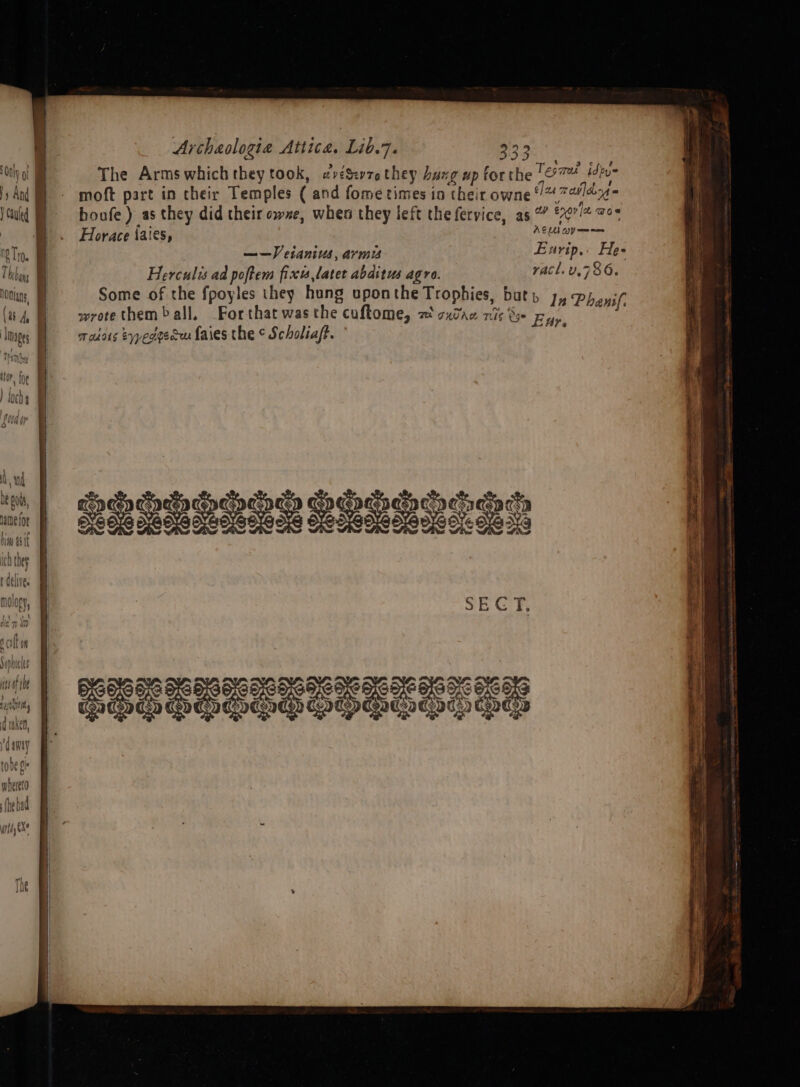 Archaologiea Attica. Lib.7. Lesa. Only ot The Arms which they took, «véSvzethey Laxg up forthe Tesi idpue }y And f moft part in their Temples ( and fome times in their owne 1% 71474 } Cauled | boufe) as they did their owxe, when they left thefervice, as ” enor a wes | , Horace iaies, ACU WY a eT. ——Vetanius, arms Exrip.. He- | Herculis ad poftem fixu later abditus agro. racl.v.786. oians, Some of the fpoyles they hung uponthe Trophies, but» 1, Pheyif (i) wrotethemball, Forthatwasthe coftome, a oxtaz rise py Images I radons Eqpedgedu faies the ¢ Scholiaft. 2 fii em,