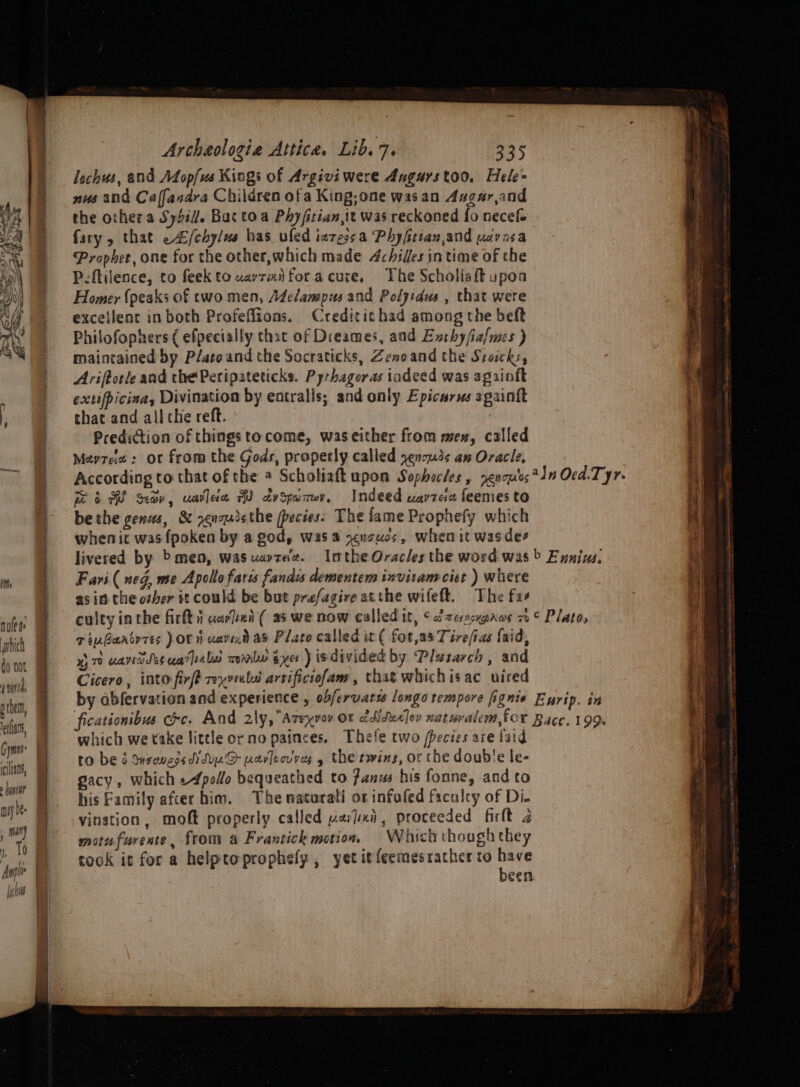 (verth phe, ean, Gymnt* cilians, » iat mip e- Archaologia Attica. Lib. 7. 335 lechus, and Afop/us Kings of Argivi were Augurstoo. Hele= nus and Caffandra Children ofa King;one wasan Augar,and the other a Sybil. Bac toa Phyfitian,ie was reckoned fo necefe fary , that e/chylus has uled iazessa Phyfitian,and wivasa ‘Prophet, one for the other,which made 4chilles in time of the Peftilence, to feekto uavrmiforacure, The Scholisit upoa Homer (peaks of two men, Adelampus and Polyidus , that were exceilenc inboth Profeflions. Creditichad among the beft Philofophers ( efpecially that of Dieames, and Enthy/ia/mes ) maintained by P/atoand the Socraticks, Zenoand the Stoicks, Ariftorle and the Peripateticks. Pyrhageras iadeed was againft extifpicisa, Divination by eatralis; and only Epicurus againft that and all che reft. Prediction of things tocome, waseither from men, called Mevree : or from the Gods, properly called yencu3s am Oracle, According to that of the @ Scholiaft upon Sophacles , nenou'os*4n Ocd.T yr. 6 RH Sev, uallea A advspamwv, Indeed wavzciz feemes to bethe genus, &amp; renqudsthe (pecies- The fame Prophefy which whenit was fpoken by a god, was 4 xcnouos, when it was dee livered by &gt; men, wasuartee. Imthe Oraclesthe word was &gt; Eyniws, Favi (neg, me Apollo faris fandis dementem invitam ciet ) where as in the other it could be but prefagire atthe wifeft. The fas culty inthe firft i uarken( as we now called it, ¢arezcxpaws 7° Plato, civGartrres por uavend as Plato called it ( fot,as Tirefias {aid, 7 uandsesuatlnlad mine sxe ) isdivided by Plasarch , and Cicero, into firft reyvuli arrificiofam, that whichisac uired by abfervation and experience , obfervarss longo tempore fignie Ewrip. in ficationibus cece. And aly, Azeyvav OF cdituxlov naturalem,for Bace, 199% which we take little or no painces. Thefe two /pecies are laid to be &amp; Ssengos di Suyn.D ravlecvvas y the twins, or che doub'e le- gacy, which -4pollo bequeathed to fans his fonne, and to his Family afcer him. The natarati ot infafed facalcy of Di. vination, moft properly called wardui, proceeded firlt 2 motufurente, from a Frantick motion Which though they cook it for a helpteprophely , yet it feemesracher to sae een