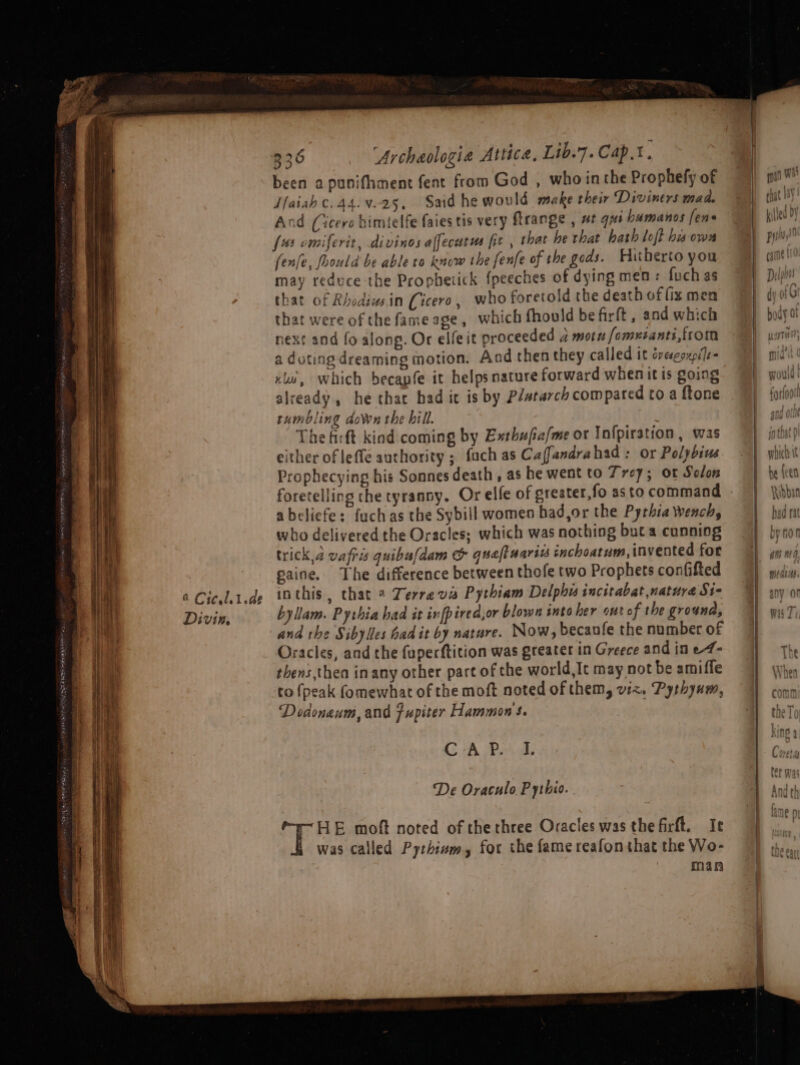 Divis. 336 ‘Archaologia Attica, Lib.7. Cap.t. been apunifhment fent from God , who inthe Prophefy of Iaiah c.44.¥.25, Said he would make their Diviners mad. And (Cicero bimtelfe faies tis very ftrange , at qxi humanos fens fos omiferit, divinos affecutus fit , that he that hath loft hisowa fenfe, foould be able to know the fenfe of the gods. Huherto you may reduce the Propheiick {peeches of dying men : fuch as that of Rhodiwsin Cicero, who foretold the death of fix men that were of the fame age, which fhould be firft , and which next and fo along. Or elfeit proceeded 4 mot fomuiants,from a doting dreaming motion. And then they called it cveoupiTe- xls, Which becanfe it helps nature forward whenitis going already, he that had it is by P/starch compared to a ftone rumbling down the hill. . The firft kind coming by Exthufia/me or Infpirstion, was either of leffe authority ; fach as Caffandrahad : or Polybius Prophecying his Sonnes death, as he went to Trey; ot Solon foretelling the tyranny. Or elfe of greater,fo asto command abeliefe: fuch as the Sybill women bad,or the Pythia wench, who delivered the Oracles: which was nothing buta cunning trick,4 vafris quibufdam &amp; queftuarizs inchoatum, invented for paine. The difference between thofe two Prophets confifted inthis, that 2 Terre va Pythiam Delphis incitabat natura Si- byllam. Pythia had it infpired,or blown into her ont of the grouna, and the Sibylles had it by nature. Now, becanfe the number of Oracles, and the fuperftition was greater in Greece and ine4- thens thea in any other part of the world It may not be amiffe to {peak fomewhat of the moft noted of them, viz. Pythyum, Dedonaum, and fupiter Hammons. CAP. I. De Oraculo Pythio. HE moft noted of the three Oracles was the firft.. Ie was called Pythivm, for the fame reafonthat the Wo- man