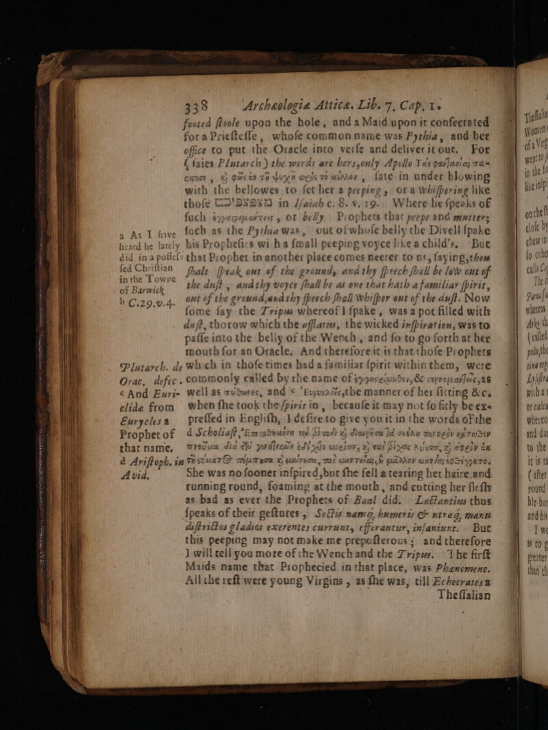 a footed froole upon the hole, anda Maid upon ir confecrated fora Prieftefle , whofe common name was Pythia, and ber office to put te Oracle into verfe and deliveritout. For f faies P futal ch 1 ) the moras are hers, epi Anelle Tas gavlecies ma« Lien; » Ofa Whifpering like with the bellowes to fet her thofé D2’ 2S23 an //aiahc. ,  . Where he fpeaks of fach ¢yagipartes or belly Pro hets that peepe 306 mutters AL eive fonh as the Pythiawas, outoft hs fe setts the ‘Di vell (pake iio dd he Ee his Prophefics wi.ha {mall peeping voycelikeachid’s. But did ir hh fief: that Prophet in another place comes neerer to as, laying,thou fed Chriftia foalt My eak out of the ground, ana thy [pe eres be low out of 2 3 60 Ro : Towne serie F OWE the duft andat shy woyce fhall be as one that Psi amiliar [pirte, ge Bar mun ; bC.29.0.4. Ht of the ground,and thy {beech foall Wwhifper out bokrbe duft. Now fome fay the Tripus auieted tit fpake, wasa pot filled with du ft, thorow which the afflatus, the wicked infbiration, W35tO paffe into the belly of the Wench, and fo to go forth at her mouth for an Oracle. And therefore it is that thofe Prophets Plutarch. de whieh in shofetime es had a familiar (pirit withinthem, were Orac, de fec ? commonly called by the name of mnerewey QT, &amp; seppopray]es aS cAnd Euri- well as xuSwres, and © ’Euppeads the manner of her fitting &amp;c. clide from when fhe took t he/piricio , becaufe it may not fo fly be exs Eurycles 3 prefled in Englifh, J defire to Bive youitia the words of the Prophet of d Scholiaft,’ Em oh 2 InUs wn te Si od? H, , » Neue 0 ze let oun UE ESV xa, Tesey that name, YSp Le d) fa Sid y: epuye 6d P eds AJo “Lo ele av. x) —ibhe Bio ALE Ay uae, %) agesy Ch a Ariftoph, in Te scuaT® cmrpmygow x, udlvuce, TAs WAY Tela bh UAV WaT ley eg rth She was no fooner infpired but fhe fell a tearing her haire.an running round, ple ine &gt; atthe mouth, and cutting her Ae fh as bad as ever the Prophe 8 Of Baal did. Laétanzius thus Speaks of their geftures, Settis nama, humerts &amp; ntvag, manw diftrittos glaaios exerentes currant, efferantur, infaninne. But this peeping may not make me prepo fterous : and therefore J. will cell you more of che Wench and the Tripus. The firft Maids name that Prophecied in that place, was Phenomene. Allthe reft were young Virgins , as the was, till Echecratesa Theflalian Avia. _ es The fal id Wome fii
