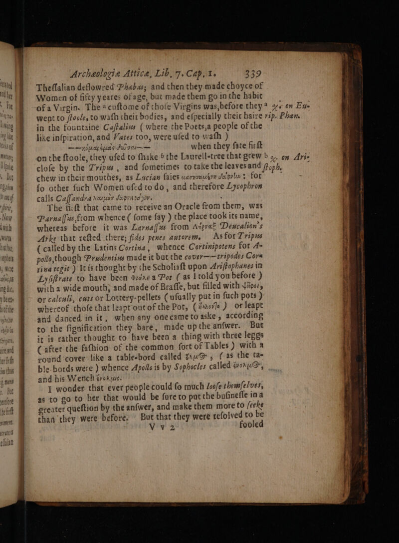 uA shits fe ho felf it ube nce Archeologie Attica, Lib, 7. Cap, i. 339 Theffalian deowred Phabas; and then they made choyce of Women of fifty yeares of age, but made them go in the habit in the fountaine Caftalixs ( where the Poets,a people of the like infpiration, and Yates too, were uled to wath ) when they fate fic ft &gt; ‘ ~ wm me yo ees Spe S PU Te chew in cheir mouthes, as Lucian {aies ULATU TUG Sy ov lu &gt; for fo other fuch Women ofed todo, and therefore Lycophron calls Caffandra Acusoy creQvit Der oP. : The ficft that came to receive an Oracle from them, was Parnalfusfcom whence ( fome fay ) the place took its name, whereas before it was Larnaffus from Azgrae Deucalion’s Arke that refted there; fides penes antorem. As for Tripus (called by the Latins Cortina, whence Cortinipotens for A- pollo though Prudentivs made it but the cover——tripodes Cora tina tegit ) Itis thoughr by the Scholiaft upon Ariffophanes im Lyfiftrate to have been d:zan a Por (as ltold yon before ) with a wide mouth) and made of Braffe, but filled with tipo, or calculi, cuts or Lottery-pellets ( ufually puz in fuch pots ) whereof thofe that leapt out of the Pot, (iors ) or leapt and danced in it, when any onecame to aske, according to the fignification they bare, made up the an{wer. Bue it ig rather thought to have been a thing with three lepgs (after the fafhion of the common fort of Tables ) with a round cover like a tableebord called sauv@ , ( as the tae le. bords were ) whence Apollo is by Sophocles called gvoanG@, and his Wench evoaus. 1 wonder. that ever people could fo much Joofe themfelves, as to go to her that would be fare co put the bofineffe ina greater queftion by the anfwer, and make them more to /eeke than they were before. But that they were refolved to be | Vv2 fooled