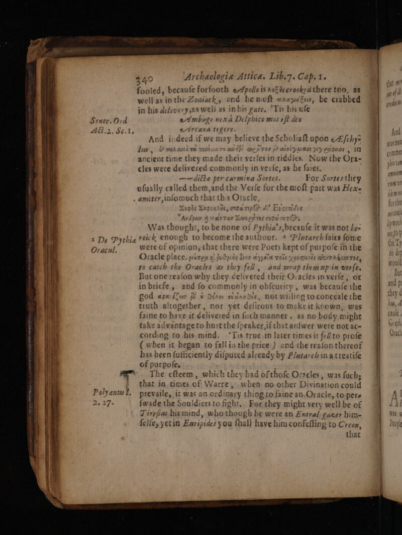 RS es in Es atts eee reer 34.0 Archaologie Attica, Lib.7.Cap.t. fooled, becanfe forfooth ae rok ds crookedthere too, as well Fi inthe Zodiack, and he weft aaapdEev, be crabbed in his de/svery,es well as inbis gate, “Tis his ule 8 sig nexa De Lphico mos eft deo et CAaKA dnl And i Bet d if we may believe the Scholiaft upon cA [chy lus, a! mea cso mea UeliUuaT2 OMT @ERTOV &gt; caviyuad 7 ‘yeooacr . in ancient time they abe their verfesin riddjes. Now the Ora- cles were delivered commonly in veife, as he faies, ——ditke per carmina Sortes. For Sortes they ufyally called them,and the ofa fe for the moft part was Hex » AMEE? , infom och tl sat this Ora 4A ct.2, SC. I, : He tet Zogds Togoxriis, One w Tt Ep’ di Mverzas fh Avdpav 2 4 DVT OY OK eg THS COOH 2ut@, lens tough » tO be none of ee ous ule it was not Drala wete of opini on;that there were Poets kept of urpofe in He x / Oracle place. weree ra PUoPAvS OLY dyed Tors y PYOUGS DEAT ASLO Ov TES, fi catch the Oracles as they fel , 4nd wrap Dedlven in verfe. put one rea(on why they delivered their Oracles inverfe, or in briefe , and fo commonly in obfcurity , was beca zufe the Sod agailay @ &amp; OvAa adandes, Bot willing toconceale the truth altogether, nor yet defirous to makeit known, was faine to have it delivered in fuch manner, as no nee might take advantageto hurt the (peaker,if chat anfwer were not ac- cording to bis mind. 7 $ true tn later times it fell to profe (wv shen it began co fallinthe price ) and the reafon thereof has been fufhiciently difputed alrea dy by Plutarch ina treatife of purpofe. The efteem, which they had ofthofe Oracles, was fuchs that in times of Warre, when no other Divination cold Polyenmst. prevaile, it was an ord nary thing to faine an-Oracle, to pers Z ivefias bismind, whothougb he were an Exntral, cazer hime felfe, yetin Euripides you thal] have him confefling to Creou, that Que
