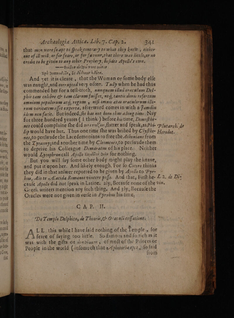 that men were [oapt to peak. contrary to what they kueW , either out of ill-will, or for feare, or for favour,that there was littlesor no credst to be given to any orber Prophecy, befides Apolle’s vwa, a= Goi Gov aiSpawors wovay Xen Seampadl Avy 5 Se Puney edever, And yet itis cleare , thatthe Woman or fome body elfe was naught,and corypted very often. Tuy when he had thus commended her fora tell-troth, nunguam illud oraculum Del- phis tam celrbre &amp; tam clarum fuiffer, neg, tantis:donts refertum omnium populorum atg,regum 4 nifi cmnw atas oraculorum illo rum veritatem effet experta, afterward comes in with a famdin iaem nonfacit. But indeed, foe has not been thus along time, Nay for three hundred yeares ( I think ) defore bis time, Demofthe- But you will fay fome other body might play the knave, &gt; Greek writers mention any fuch thing, And 3ly, B Oracles were not given in verle in Pyrrhus his time, f ecaulethe OA Bail, DeT emplo Delphico, de Theors,c&gt; Ov aculs ceff atione. ~ J @ LL this while! have faid nothing of the Temple, for A &amp; feare of faying too little. So famous and fo rich as it was with the gifts or geatzuam, of moftofthe Prioces or : People inthe world (infomuch that e¢pretoriaepcs, 10 faid