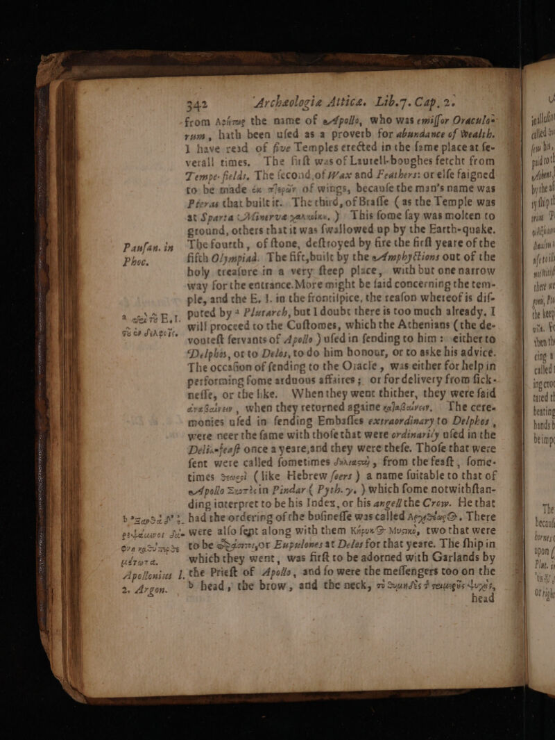 at | 4 2 a ¢ ne? b?zupSad ¢- € ¢ _ 9 Pinrausvol due a! m 7 Oe) on Oo On va csv 740 3% Wag TPE el fig oon tee eS Se Oe fk ars ] 44 PO lons its . 342 ‘Archeologia Attica. Lib.7. Cap, 2. rum, hath been ufed as a proverb for abundance of Wealth. J have read of five Temples erected inthe f2me place at fe- verall times. The firft was of Laurell-boughes fetcht from Tempe: fields, The fecond,of Wax and Feathers: or elfe faigne to be made éx aeeav of wings, becaufe the man’s name was Preras that builtit.. The chird, of Braffle (as the Temple was at Sparta (Aliverve yorwine..) This fome fay was molten to ground, others rhat it was fwallowed up by the Earth-quake. The fourth, of ftone, deftroyed by fire the ficft yeare of the fifth Oljmpiad. The fife, built by the e4mpbyftions out of the holy treafore.in a very fteep place, with but one narrow way forthe entrance.More might be faid concerning the tem- ple, and the E, 1. in the frontilpice, the reafon whereof is dif- puted by 2 Plararch, but I doubr there is too much already, I vouteft fervants of Apollo ) ufed in fending to him: eitherto Delpbes, orto Delos, to do him honour, or to aske his advice. The occafion of fending to the Ozacle, was either for help in performing fome arduous affaires; or fordelivery from fick- neflz, or the hke. Whenthey went thither, they were faid dveBetvew , when they returned sgaine xajaBuvay, The cere monies ufed in fending Embafles extraordinary.to Delphos , were neer the fame with thofe that were ordinari’y nied inthe Delix-feaft once a yeare,and they were thefe. Thofe that weze fent were called fometimes Svarasy , from the feaft , fome- times sxwest (like Hebrew /eers ) a name fuitable to that of ef pollo Surisin Pindar { Pyth.y. ). which fome notwithftan- ding interpret to be his Index, or his angel the Crow. He that had the ordering of the bofineffe was called AeystaeQ. There were alfo fept along with them KiguxG Musxe, twothat were to be odgont,or Eupulones at Delos for that yeare. The fhipin which they went, was firft co be adorned with Garlands by the Prieft of Apollo, and fo were the meflengers too on the b head,’ the brow, and the neck, 7 Suuns ¢ sexegis veh head ee © ee U » Aeatial sq gtdu } cqiea mado finer |