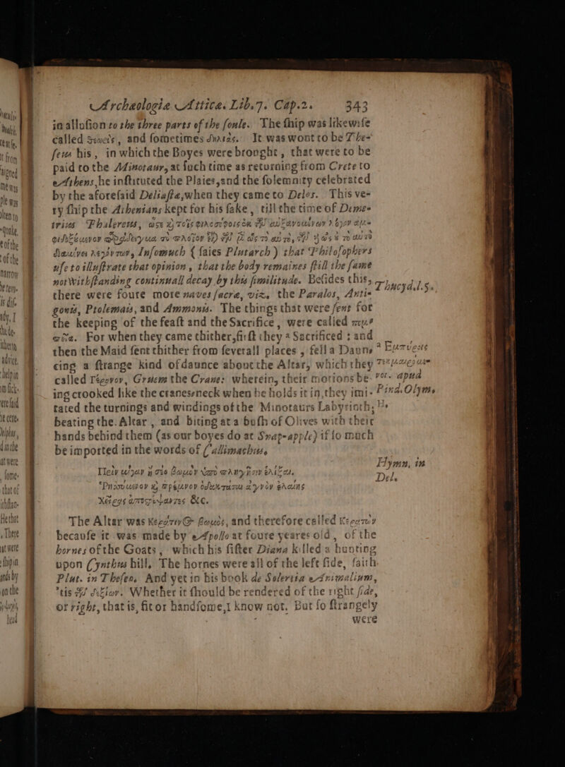 — — = “. &gt; =a 4 = wi a es a a I tt i in allufion zo the three parts of the fonle. The fhip was likewife called Scwe’s, and fometimes dvaras. It-was wont to be 7 - feus his, in which the Boyes werebronght, that were to be paid to the oe eee a fach time as returning from Crete to eibens he infticuted the Plaies,and the folemn ty célebrated by the aforefaid hepa when they cameto Deles. This ve- ry fhip the Arbentans aa for his fake, ulithet time of Deme- teins Phalerews, ase 7 xy eA Dn ney Ol Oe ~ 1S DIACoT PO! eit TH ante V6 us} Coy ? Q oY Aafia i as sth wr i vidsSeucvey rgdeiy ux Ti WACzoY tz) Fy EL mA, oe 3 &gt; 4 . ene ‘a 5 h H@$ 8 7) Avs v5 73 72 OTe; rd @% Nauive rev za, Infomuch { faies Plutarch that nat ufe &gt; 10 sities ebat opinion , thatthe body remaines ftill the fame norwithfranding continual decay by thus frmilitude. Befides this, there were foure more naves facre, viz. the Paralos, Anti« gous, Pree, and Ammaonw. The things that were fent for the keeping of the feaft and the Sacrifice , were called my? wie. Bay when they came thither, firft i hey a Sacr : then the Maid fent chither from feveral places } iti | cing a ftrange kind ofdaunce about the Altar, which they ™4%e% called Tégevov, Grucm the Crane: wherein, their motions be: ’%- apua ing crooked like the craneseneck when be holds it in,they imi- F#a Oljms tated the turnings and windings ofthe Minotaurs Leake bat! ae beating the. Altar , and biting ata both of Olive hands behind them (as our boy es do at Swap-apj le) oy fo mach be imported in the words of (adimach: Vik cyal.5. 7 f ' : ifice : een inh 7 ° ey gee Lymn, in Ties w*jap y ove Gopoy kao wAnynaw eAleon, ee a c ? &gt; ‘ Lp 7 “Puiov usb ov yA TPeievoy Oduk ras a yVoV shcuns ¢ Xeegs amspeavzes Be. 7 ‘ Mm. 0 EE REE ef ‘ The Altar was Kecg71v@ Couds, and therefore cailed Keca7wy becavfe ic was made by eA pelle at foure yeares old, of the ; ’ hornes of the Goats, which his fifter Digna killed a hunts upon Cynthees hill, The hornes were allo Piut. in T bef iE 2D. And yeti in his b ok dé Swhr an ey Animaliun, tis Bu dcEiov. Whether it fhould be rendered of the right fae, Of right, that 1s, fitor! handfeme,1 know not. Bat fo ftrangely