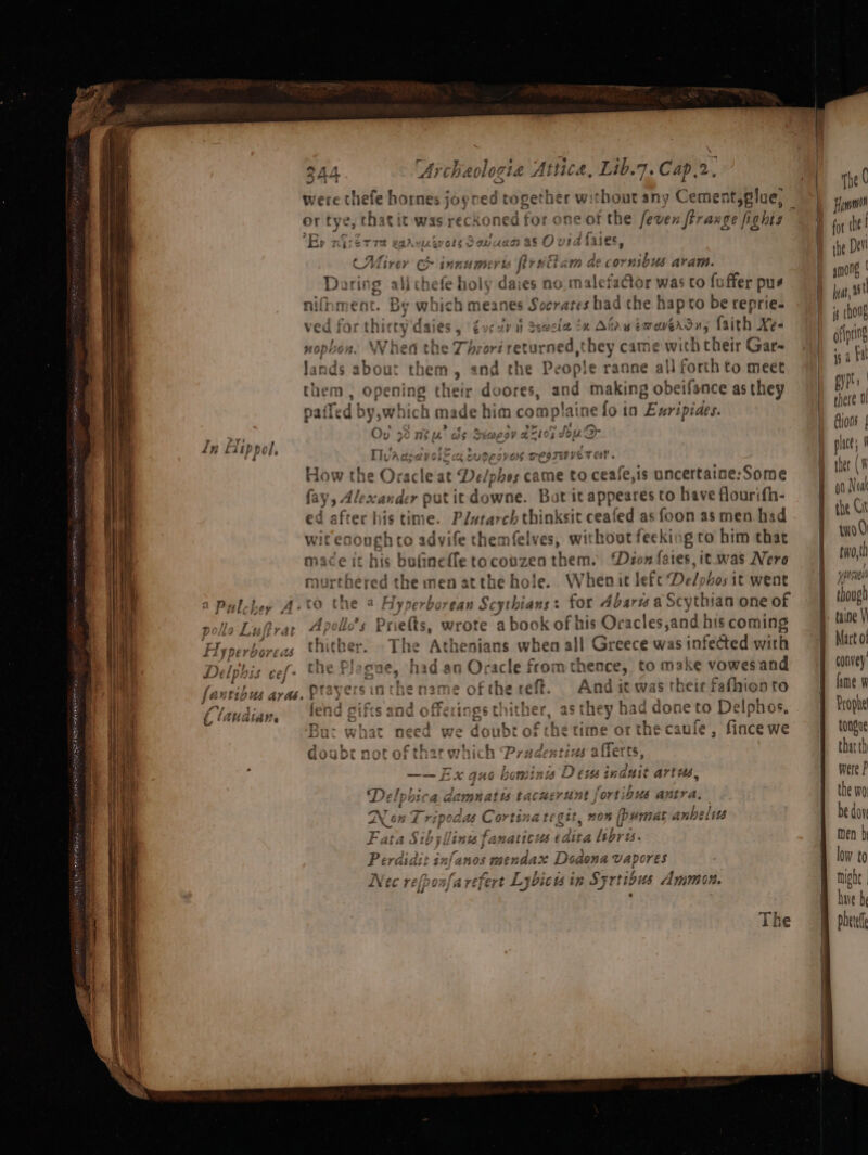FPR A RESP ERS III Oy ¥ ase Ln Liippol, a. S aS Ss \ were thefe hornes joyred raite without any Cement,glue, or tye, that it was reckoned for one of fevenftraxge fighis Ep nizerre waa: AG eSavu SSE {ase CMirer innumer i i trait AWD GE Bie: wisn Daring alithefe ho y daies no. malefa@or was to foffer pus nifhment. By which meanes Socrates had the hapto be reprie- ety daies 3 rays AY i Semele =H An Pr EW WEAD Hs faith Xé« Vhea the Thrort returned, they came with their Gar , and the People ranne all forth to meet n, opening their doores, and making obeifance as they pailed by,which m rade him complaine fo in Exripiaes. rig. as Seoegv & 2105 {dou D- Thvadpevole cx tugeoves resrwveT ey. How the Oracle at De/phos came to ceafe,is uncertaine:Some fay 9 Alexian der putit downe. Bot it appeares to have flourifh- ed after his time. Plwtarch thinksit ceafed as foon as men had wit esough to advife themfelves, without feeking to him that mace it his bufinefle tocovzen them. ‘Deon fates, it. was Nero murthered the aden atthe hole. Whenit lefc Delphos it went ro the a Ayp erborean Scythians: for Abarw a Scythian one of olle’s Pr ar ta wrote a book of his Oracles,and his coming ther. The Athenians when all Greece was infected with logue, had an Oracle from thence, to make vowes and , Prayers in the name of the reft. And it mwas their fafhien to end gifts and offerings thither, as they had d one to Delphos. But what need we doubt of the Cine or the caufe , fince we doube not of th ar whik h Prudentius allerts, —— EX quo hominis Dew induit arte Delphic CA damp aie tacnertnt | ‘Or tiQUs ei Non Tri pod as Cortina tegit, non [pumat anbeltts Fata Sib}! linus fanatic: Wh dita libris. Perdidit infanos mendax Dodona vapores fl J Pad. Py” 8 *f ’ Nec refponfarefert Lybicu in Syrtious Ammon. (rind one though taine Vi Mart o! convey’ ime W tongue
