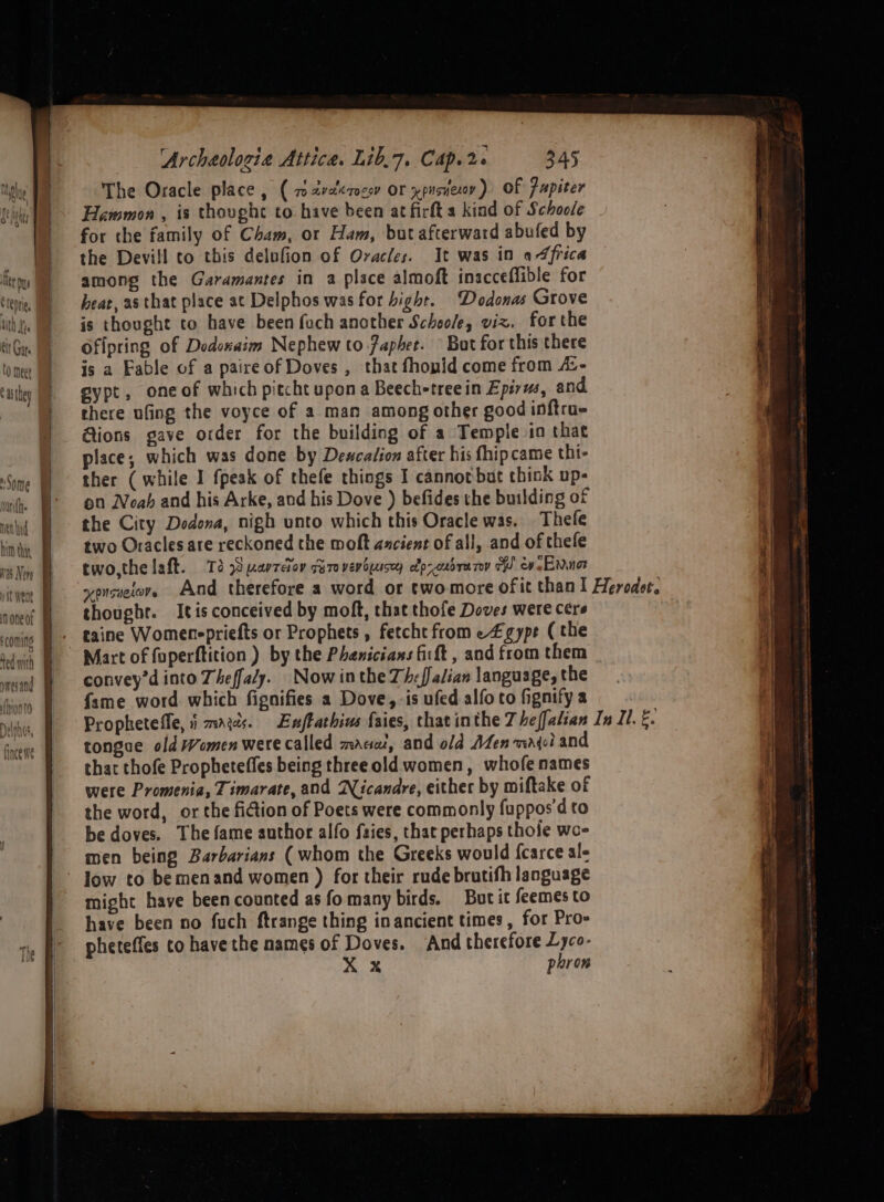 dome nen hid none of ‘comins vmesand Archeologia Attica. Lib.7, Cap. 2%. 345 The Oracle place, ( w2valerocsy or xpusvexoy) Of fupiter Hammon , is thought to have been at firft a kind of Schoole for the family of Cham, or Ham, but afterward abufed by the Devill to this delufion of Oracles. It was in africa among the Garamantes in a place almoft inacceflible for heat, as that place at Delphos was for bight. ‘Dodonas Grove is thought to have been foch another Schoole, vix. forthe Ofipring of Dodoxaim Nephew to faphet. — But for this there is a Fable of a paireof Doves , that fhonid come from /:- egypt, one of which pitcht upona Beech-treein Epirus, and there ufing the voyce of a man among other good inftru- Gions gave order for the building of a Temple in that place; which was done by Dewcalion after his fhipcame thi- on Noah and his Arke, and his Dove ) befides the building of the City Dedona, nigh unto which this Oracle was. Thefe two Oracles are reckoned the moft ancient of all, and of thefe two, the laft. Td 8 narreiov Giro verbuusey efp-oudrarey TH ewe Enna thoughr. Itis conceived by moft, that thofe Doves were cere taine Womenepriefts or Prophets , fetcht from e£gype ( the convey’d into Theffaly. Now inthe Th-falian language, the fame word which fignifies a Dove, is ufed alfo to fignify a tongue old Women were called mace, and old Men waqei and that thofe Propheteffes being threeold women, whofe names were Promenia, Timarate, and Wicandre, either by miftake of the word, or the fiiion of Poets were commonly fuppos'd to be doves. The fame author alfo faies, that perhaps thole wo- men being Barbarians (whom the Greeks would fcarce ale low to bemenand women ) for their rude brutifh language might have been counted as fo many birds. But it feemes to have been no fuch ftrange thing in ancient times, for Pro- pheteffes to have the names of Doves. And therefore Lyco- X Xx pron