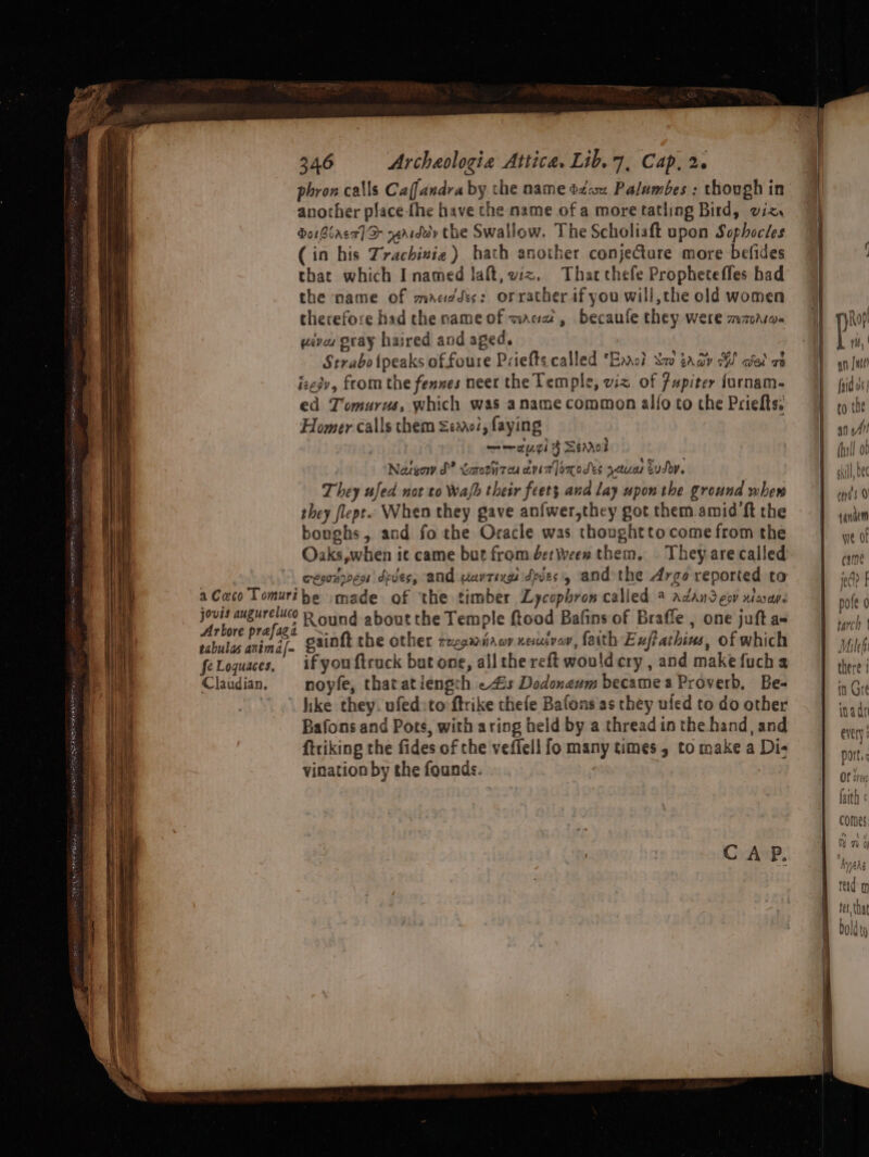 another place fhe have the name of a more tatling Bird, viz. bo Biaca] D&gt; raarddy the Swallow. The Scholiaft upon Sophocles (in his Trachinie) hath another conjecture more befides that which I named laft, vz. Thatcthefe Propheteffes had the name of macdes: orrather if you will, the old women therefore had the name of macaw, becaufe they were mazarw- wives gray haired and aged. Strabo {peaks of foure Priefts called ‘Ears? Sav taay W ciel ae izesv, from the fennes neet the Temple, viz of 7upiter furnam- ed Tomurus, which was aname common allo to the Priefts. Homer calls them emo, faying —~aygi } Senrol Natyow dS? taretizou devin omodes you tudo. They ufed not to Wah their feet; and lay upon the ground wher they flepe~ When they gave anfwer,they got them amid ft the bonghs, and fo the Oracle was thoughtto come from the Oaks,when ic came but from detWeen them, They are called wesonrven dyes; and uavtixgs dyes, and the Argo reported to a Caco Tomuribe :made of the timber Lycophron called @ adandeov xtacas. jovis augureluco R ound about the Temple ftood Bafins of Braffe , one juft a Arbore prafaga ™. ; ‘ nog rabulas anima gainft the other zzgaiaorxeuivor, faith Euftathins, of which feLoquaces, if youftruck but one, all the reft wouldcry , and make fucha Claudian. noyfe, thatatiengrh «4s Dedonaum became a Proverb, Be- like they. ufed:to ftrike thefe Bafons as they ufed to do other Bafons and Pots, with aring held by a thread in the hand, and ftriking the fides of the veffell fo many times , to make a Di- vination by the founds. a »~v&gt; ; , rtyd § 9 tanatm - TY fF WE OI