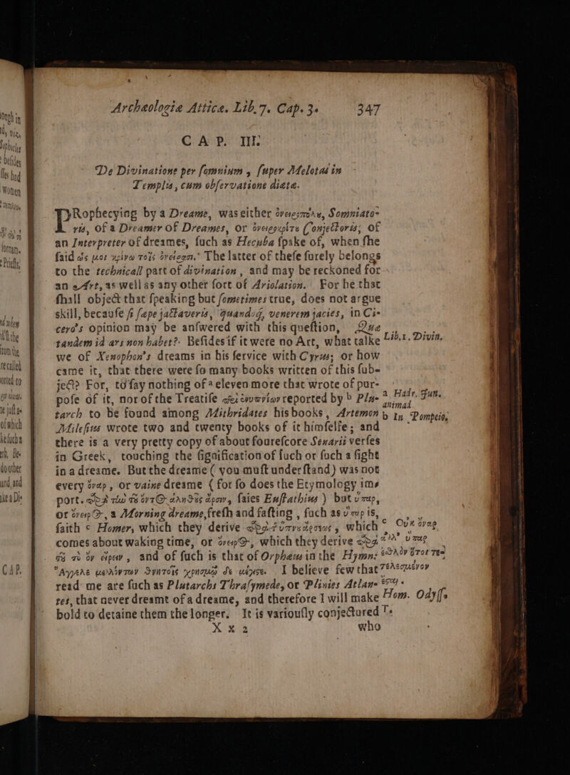 Ie wut ge Of which kelucha 1D, Bes do order und, and ke a Dis CAP. II. De Divinatione per fomuium 4 fuper Atelotas in ZT emplis, cum obfervatione diate. PRorccyire by a Dreame, waseither dvesmre, Somniato- ris, Of a Dreamer Of Dreames, Or sveiegupite ( onjettoris; Of an Interpreter of dreames, fuch as Hecuba fpake of, when fhe faid ws [4208 ‘uplye TO4S aveicgat.” The latter of thefe furely belongs to the technical part of divination , and may be reckoned for an ert, as wellas any other fort of Ariolation. For he that fhall object thac fpeaking but fomerimes true, does not argue skill, becaufe i fepe jallaveris, Quandog, venerem jacies, in Ci- cero’s Opinion may be anfwered with this queftion, Qe. we tandem id ars non babet?. Befides if it were no Art, what talke Libt. Divia, we of Xenophon’s dreams in his fervice with Cyr; or how came it, that chere were fo many books written of this fub- je? For, td fay nothing of eeleven more that wrote of pur- pofe of it, norofthe Treatife ae cvaviar reported by &gt; Pla | tarch to be found among AZithridates hisbooks , Artemon y in Pompeio, Milefius wrote two and cwenty books of it himfelfe; and ; there is a very pretty copy of about fourefcore Senariz verfes in Greek, touching the fignification of fuch or fuch a fight inadreame. But the dreame ( you muft under ftand) was not every wep, or vaine dreame ( for fo does the Etymology ims Port. oo4 rdw 1 v7O- aanSus deow, faies Euftathius ) but uu, Or tvepO-, a Morning dreame,freth and fafting , fach asu 7p is, be. faith ¢ Homer, which they derive dbodizredeows, which “ oe avag comes about waking time, or den, whichtheyderive opa*™ YP ci ab by paw, and of fuch is that of Orphew inthe Hymns 22h? 6708 Te Ayers uarrvrey Syntois ypnoa de uence . I believe few that 7#Aemeroy read me are fuch as Platarchs Thra/ymede, or Plinies Atlane 4 res, that never dreamt ofadreame, and therefore I will make Hom. Odyifs boldto detaine them the longer. It is varioufly conjeGured +