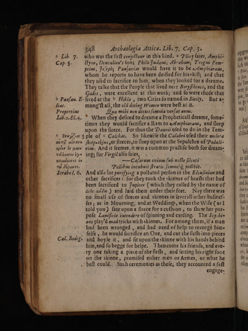 a Lib. 7. . who was the firft comjeftour in this kind. @ Ping faies, Amphi- Cap. 5: Elyon, Deucalion’s fon; Philo fudam, Abrabam; Trogus Pom: peius, Fo/eph; Panjanias would have it to be e4mpbhiaraus, whom he reports to have been deified for hisskill; and that they ufed to facrifice to him, when they looked for a dreame. They talke that the People that lived neer Boryfthencs, and the Gades , were excellent at this work; and fo were thofe thae b Paufan. E-livedatthe &gt; Hible , two Citiesfonamedin Sicily, But a+ liac. mong’ft all, the o/d doting Women were deft at it. Propertius Qua mihi non decies fomntia verfat anus. Lib.2,€1.4. &gt; When they deficed to dreame a Propheticall dreame, fome- times they would facrificea Ram to e4mphiaraus, and fleep upon the fleece. Forthusthe Dasnii ufed to do inthe Tem- C Epey?sr 4 ple of ¢ Calchas. So likewife the Ca/abri ufed their melora au7® udava fhcepeskins sor fleeces,to fleep upon at the Sepulchre of Podaéi- xpiov 61 wave vine. And it feemes, it was a common practife both for dream- whouwor tye ing; for Virgil allo faies, Koluuevor es ——Cafarum cvium {ub ncéle filenti md SkeuaTt. Pellibus incubuit ftratis, fomnolG, peti vit. Strabol, 6. And alfo for purifying a polluted perfonin the Eleafinian and other factifices: for they took the skinnes of beafts that had been facrificed to fupiter ( which they called by the name of Aids node ) and laid them onder theirfeet. Nay there was no fmall ufe of fleeces and skinnes in feverall ocher bufinef- fes; as in Mourning, and at Weddings, when the Wife (as 1 told you) fateupona fleece foracufhion , to fhew her pur- pole Lanificio intendere of {pinning and carding. The Scy:hie ans play'd mad tricks with skinnes, Foramong them, ifa man had been wronged , and had need of help to revenge him- . . felfe, he would facrifice an Oxe, and cut the feth into pieces Cal, Rosige and boyle it, and Geuponthe skinne with his hands behind him,and fo begge for helpe. Thencome his friends, and eve- ry one taking a pieceoftheflefh, and fetring hisright foor on the skinne, promifed either men or Armes, or what he . beft could., Such ceremonies as thefe, they accounted a faft enga ge-