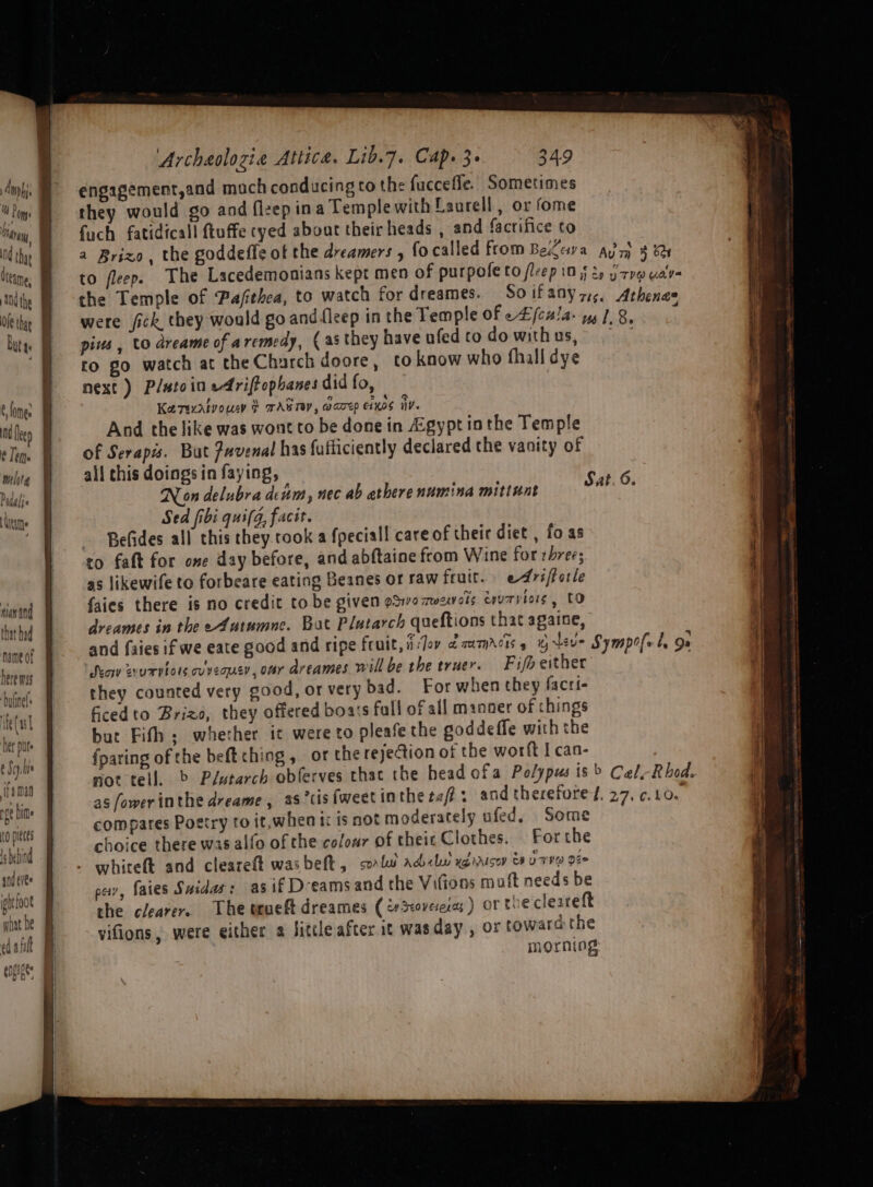 f mph. 4 Pome ray, 04 that Oteame, Nd the Buta: ¢ fomen ManAls man and that bad name of here was DoUNE)® ite( al Net put : Saye ifaman ge hime to pieces 1s bebind snd cite bt foot what De a ee eee Archaolozia Attica. Lib.7. Cap. 3+ 349 engagement,and much conducing to the fuccefle. Sometimes they would go and fleep ina Temple with Laurell , or fome fuch fatidicall ftuffe cyed about their heads , and facrifice to the Temple of Pafthea, to watch for dreames. pins , to dreame of aremedy, (as they have ufed to do with us, ro go watch at the Charch doore, to know who fhall dye next) Platoin edfriftophanes did fo, Karexatvoucy § AG TOY, coarep e1K0S iV. And the like was wont to be done in Agypt inthe Temple of Serapis. But Pavenal has fufficiently declared the vanity of all chis doings in faying, Non delubra denm, nec ab atherenumina mittunt Sed fibi qui(g, facit. Befides all this they rook a fpeciall care of their diet , fo as to faft for one day before, and abftaine from Wine for three; as likewife to forbeare eating Beanes or raw fruit. edrsforle faies there is no credit tobe given gSwomezwols tru7viows , CO dreames in the ef4utumne. Bat Plutarch queftions that againe, ‘Seow zvurvtors ovveouen, omy dreames will be the truer. Fifh either they counted very good, or very bad. For when they facri- ficedto Brizo, they offered boats fall of all maoner of things but Fith; whether it were to pleafe the goddeffe with the {paring of the beft thing , or the rejection of the worft I can- compares Poetry ro it,when tc is not moderately ufed, Some choice there was alfo of the colour of theic Clothes. For the whireft and cleareft wasbeft, solu adel ug irisoy 8 U TVR Dee pay, faies Suidas: as if Deeams and the Vifions muft needs be the clearere The teueft dreames (crS:oveeias) or thecleareft vifions, were either a Sittle after it wasday , or toward the morning