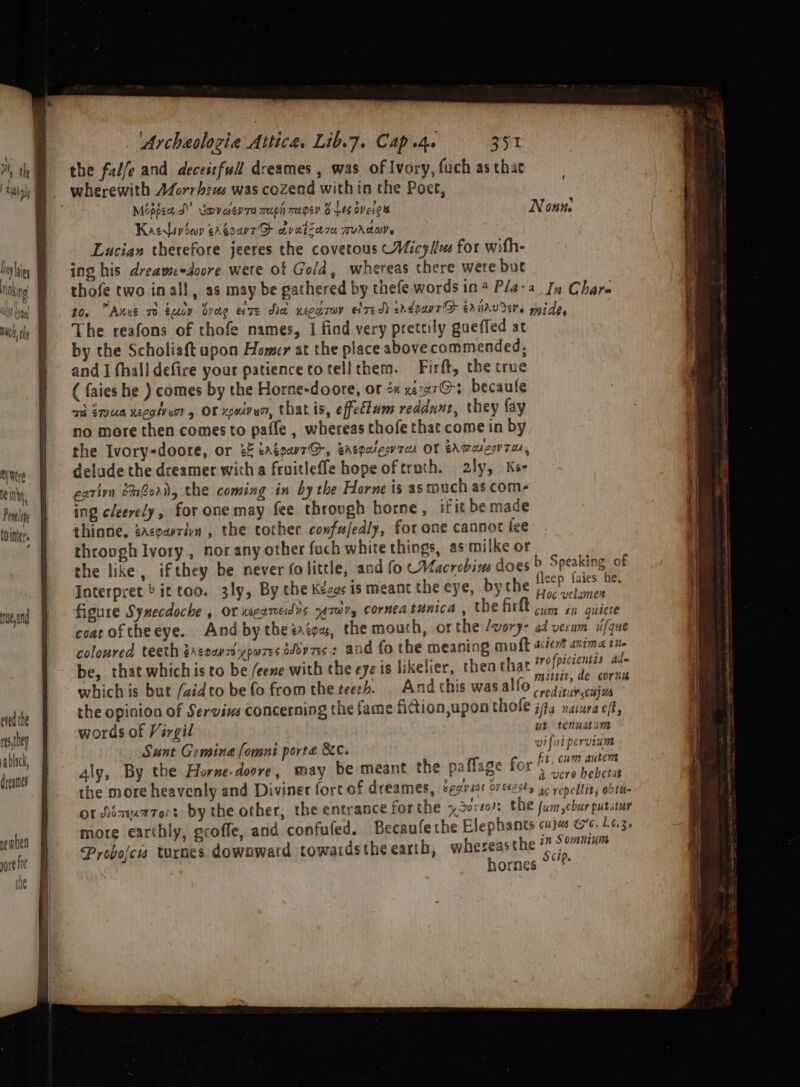 RY Wtre Na in hy OC It i, Penelie Ointer's 4 ue 2nd ened the res,they ablack, dreanes ne mben yore f Of | ne tity Archaolozie Attica. Lib.7. Cap she 351 the fal/e and deceitful! dreames , was of Ivory, fuch as thae Mippee J” Vevcseyra weepih expen B45 Oveig Nonn. Kaerivicy ergour® avatrace TTUALOMW Lucian therefore jeeres the covetous (Micyllm for with- ing his dreameedoore were of Gold, whereas there were but thofe two inall, as may be gathered by thefe words in Pla-a Jy Chare 10. Anus ro tucy dvae exze dad xeccrov elredd erdpanrD ernrvrers mide, The reafons of thofe names, | find very prettily gueffed at by the Scholiaft upon Homer at the place above commended; and I fhalldefire your patience totellthem. Firft, the true ( faies he ) comes by the Horne-doore, or 2« xe227@3 becaule ai Emus xecgivuor, OF xpuiven, that is, effectum reddnnt, they fay no more then comes to pafle , whereas thofe that come in by the Ivory-doore, or 2 eratow7G, Ertpalesvrcee OF EAWoUCVTA, delude the dreamer witha fruitleffe hope oftruth. 2ly, Kee cativn Gori, the coming in by the Horne is as touch as com- ing cleerely, for one may fee throvgh horne, if it be made thinne, cacoavzin , the tother confufedly, for one cannot lee throvgh Ivory , nor any other fuch white things, as milke or the like, ifthey be never (olittle, and fo CMacrobins does &gt; Speaking of Interpret » it too. 3ly, By the Kezes is meant the eye, bythe oe oo figure Synecdoche , or Kea MENS ATW, Corned tunica , the firkt cies in quiete coat of theeye. And bythe sates, the mouth, or the /vory- ad veram ifque coloured teeth 2rcounypuores shov7s : and fo the meaning mail acter anima tite be, that which is to be /eene with the eye is likelier, thea that Bhan ae which is but /aidto be fo from the zeeth. | And this wasalfo rreditanacaiil ig the opinion of Servius concerning the fame fidion,upon thofe ja naiura cf, words of Vargil ut tenuatum Sunt Gemina fomni porte &amp;C. je iie4 pieictd 4ly, By the Horne-doore, may be meant the paffage for Apaaniei: the more heavenly and Diviner fort of dreames, begin sot overesty es repellit, obtit or Aémuaze:: by the other, the entrance forthe n Sortols CDE fumeburputatur more earthly, groffe, and confufed. Becaufethe Elephants cui G6. 1.6.3. Probojcis turnes downward towards the earth, pingag gear ornes © |