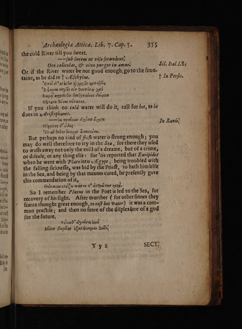 abrhe id (e ily if [ ine by 'Archeologie Attica, Lib. 7. Cap. 5« 355 the cold River till you {weat, (ub lucem ut vila fecundent. Or if the River water be not good enough, goto the foun- Ered dN? an ésl Wy ycestv WeN topos *Eavoe mys ovy Suntorvw 740k Bayo @wesreslas Soro dom anors Sout woos Obryoa Quam wedavoy. if you think no cold water will doit, call for hot, as he does in e4riftophanes. —— 34 mrtuer Aes m9 d cctTe OipueTe SY y Swe °O¢ ap Sefov overzoy BTOKAUTT. But perhaps no kind of fre water is trong enough; you may do well therefore to try inthe Sea, for there chey ufed to wath away not only the evillofa dreame, but of acrime, or difeafe, or any thingelfe: for ’tis reported that Evripides when he went with Platointoe £zypt , being troubled with the falling fickneffe, was bid by the Prieft, to bath himfelfe in the Sea, and being by that meanes cared, he prefently gave this commendation of it, Odrereses wrvCer wera T° avSpo7row YANG» So I remember P/atus in the Poet is led tothe Sea, for recovery of hisfight. After murther { for other finnes they {carce thought great enough, to co/f bot Water) it wasacom= mon praGtife; and then no feare of the difpleafure of a god for the future, Ayuad’ ayyvhoas qua Miri Boepes ap eEctA Euorpacea ase Yy2z SECT.