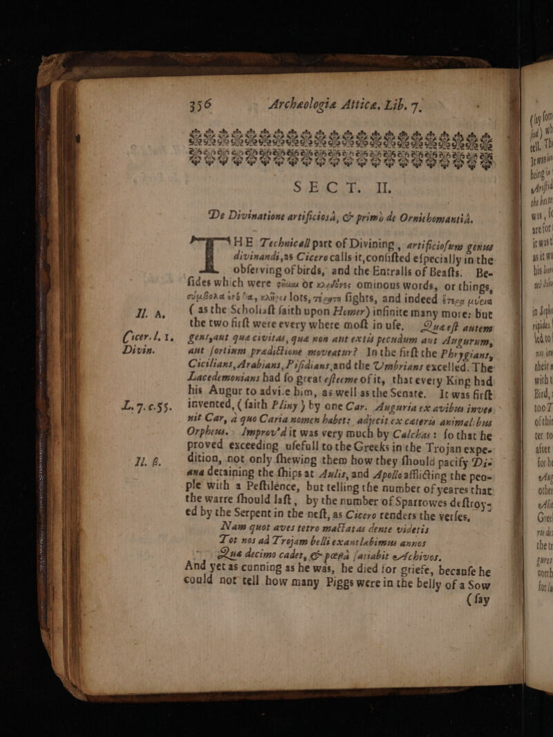 eto ots af eh clo ate ch efo of, ofs clo, ole 12 916 0 Si S16 SN 06 015 216 216 O16 oll aio ola 6 6 9,0 9) ei So So aIoaIG elo aie alo 8,0 alo aye Blo aiH alpale aie aie ar ae PSY SEEPS OOBOCOCECOREES of of { aries: OS Ge De Divinatione artificiosa, &amp; primo de OrnithomantiA. ‘ome HE Technical part of Divining , artificiofum genus divinandi,as Cicero calls it,coniifted efpeciallyinthe obferving of birds, and the Entralls of Beafts. Be- fides which were giua Or xand¥ves Ominous words, or things, ovubore era ha, xaiirce lots, v¢ca7a fights, and indeed eTece UvELe ( asthe Scholiaft faith upon Homer) infinite many more: bue the two firft were every where moft in ufe, Lluaeft autem SeASyaut Gua chuitas, quad non ant extis pecudum aut Augurum, aut fortsum predittione moveatur? lathe firft the Phrygians, Cicslians, Arabians, Pifidians,and the Umbrians excelled. The Lacedemontans had fo great efleeme of it, that every King had his Augur to advi.e bim, as.wellasthe Senate. It was firft invented, ( faith Pliny } by one Car. Auguriaex avibus inves nit. Car, a quo Caria nomen habet: adjecit ex cateris animalibus Orpheus.» Improv'd it was very much by Calchas: fothat he proved exceeding ufefull tothe Greeks in the Trojan expe- dition, not only fhewing them how they fhould pacify Die ana detaining the fhips at Aulis, and Apollo affliing the peo~ ple with a Peftilence, but telling the number of yeares thar the warre fhould laft, by the number of Sparrowes deftroy- ed by the Serpent in the neft, as Cicero renders the verles, Nam quot aves tetro malatas dente videris L ot nos ad Trojam belli exantlabimus annos &gt; Qua decimo cader, &amp; pera jariabit Archivos. And yet as cunning as he was, he died for griefe, becanfe he could not tell how many Piggs were in the belly of a Sow ( fay ee OP tr