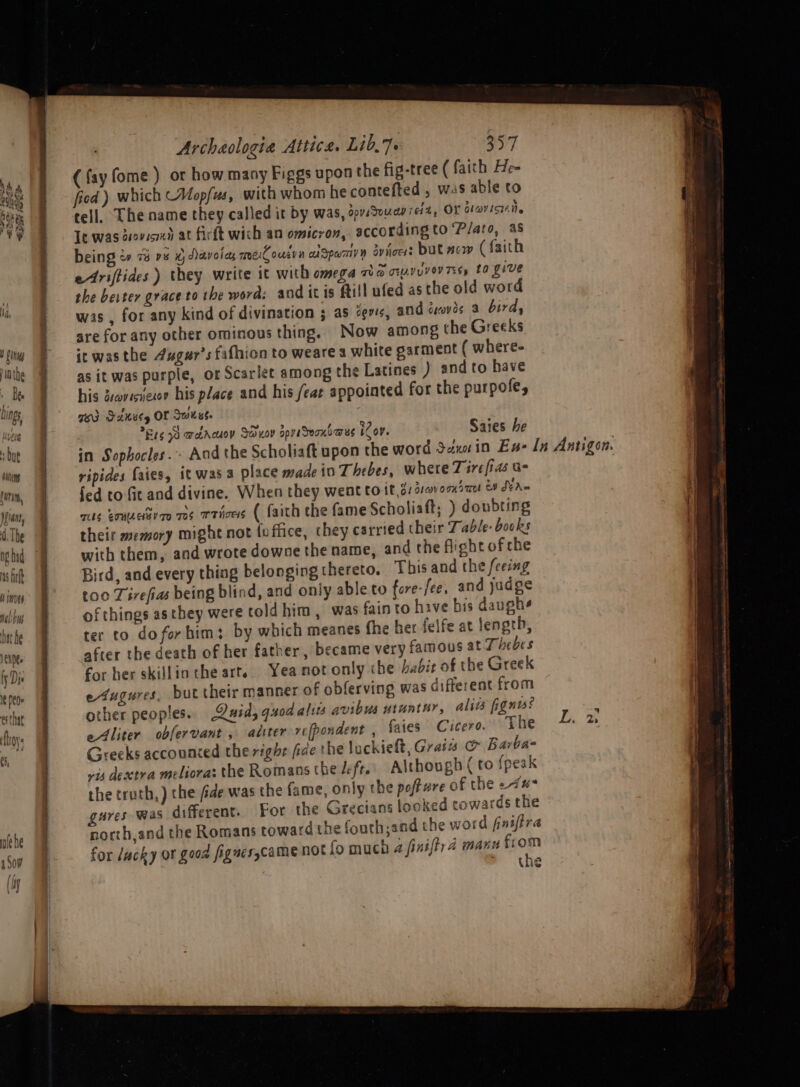 (fay fome ) or how many Figgs upon the fig-tree (faith He- fied ) which ~Aopfus, with whom he contefted , was able to tell. The name they called it by was, dovsSuuay re1%, OF dlavisiAile Te was deovismd at firft wich an omicron, according to ‘Plato, as being &amp; 78 ps xy ddavoray mel ousyn aSpamivn aviiocs but sow (faith etriftides) they write it with omega The oyVuyOV TEs» £0 Live she berter grace to the word: and itis ftill ufed asthe old word was , for any kind of divination ; as evs, and droves a bird, are for any other ominous thing, Now among the Greeks ic wasthe 4ugur’s fafhion to weare a white garment ( where- as it was purple, or Scarlet among the Latines ) and to have his doveciiexon his place and his /eae appointed for the purpofe, TAI FAkely OF Swiss. E1699 adacuoy Sduov spr Seoni@us iCov. Saies he in Sophocles... And the Scholiaft upon the word Sannin Ess In Antigon. ripides faies, it was 3 olace made in Thebes, where Tirefias G- | fed to fit and divine, When they went to it,3: 412» omiau &amp; dva~ mts erumetvao 705 Tries ( faith the fame Scholiaft; ) donbting their memory might not fu flice, they carried their Table: books with them, and wrote downe the name, and the flight of che Bird, and every thing belonging thereto. This and the feeing too Tivefias being blind, and only able to ore-fee, and judge of things asthey were told him, was fain to hive bis daugh¢ ter to do for him; by which meanes fhe her felfe at length, after the death of her father, became very famous at Thebes for her skillinthe art. Yea not only the habit of the Greek edugures, but their manner of obferving was different from other peoples. Quid, quod alsts avibus utuntur, alits fignts’ eliter obfervant , aliter re[pondent , faies Cicero. the Greeks accounced the right fide the luckielt, Grais &amp; Barba- vis dextra melioras the Romans the left. Although ( to {peak the truth, ) the fide was the fame, only the pofture of the -4#* gures was different. For the Grecians looked towards the north,and the Romans toward the fouth;and the word finifira for lucky ot good fignes,camenot fo much a finiftra manu from 1 the