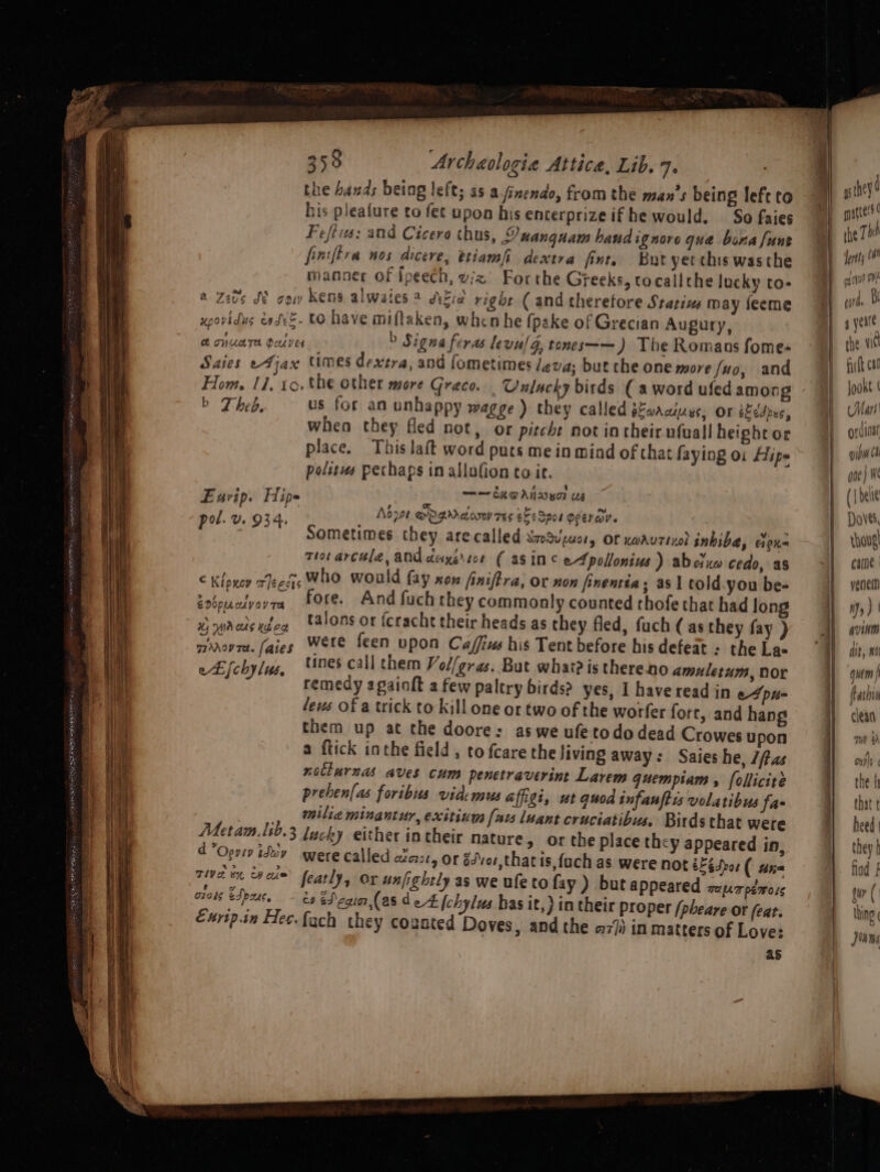 BRA RE TL ER RE CERRO G2 tlie bas rs re ¥ the hands being left; as a.anendo, fromthe man’s being left to his pleafure to fet upon his encerprizeif he would. So faies Fefiis: and Cicero thus, LY uanguam hand ignore qua bona [unt finiftra nos dicere, etiamfi dextra fint, But yet this was the manner of Ipeech, viz Forthe Greeks, tocallthe lucky to- a Zebs SY cow kens alwates 2 dkia right ( and therefore Statizs may feeme upovidus easeE- tO have miftaken, when he fpake of Grecian Augury, Ch ONUATA Peves b Signa feras levulg, tones—— ) The Romanus fome- Saies eFjax times dextra, and fometimes leva; but che one more fuo, and Hom. 11. 10. the other more Graco. Cnlacky birds ( a word ufed among b Theb. us for an unhappy wagge ) they called sfoaaiuys, Or kdJpxs, when they fled not, or pitche not in their nfuall heighror place. This laft word puts me in mind of that faying oi Hipe polisus pechaps in allofion to it. == CA DANDEOT UE Adpor @ogMAdow TEs SEs Spor OeeraV. , Sometimes they are called SmoSu uel, OF xwAUTIxo) inbibe, cen thot arculé, aNd deyersce ( asin¢ et pollonius) abeluw cedo, as € Kloxoy weeds who would fay xox finiftra, Or non finentia; asl told you be- Zebpuctyovra Ore. And fuch they commonly counted thofe that had long x) wreds wea *4lons or fcracht their heads as they fled, fuch (as they fay ) Pea ial faies Were feen upon Ca/ffius his Tent before bis defeat : the La- eLfchylus, nes call them Vol/gras. But what? is thereno amuletum, Dor remedy a gaioft a few paltry birds? yes, I have read in et pu- fews Of a trick to kill one ot two of the worfer fort, and hang them up at che doore: as we ufetodo dead Crowes upon a ftick inthe field , to {care the living away: Saies he, Jas notinrnas aves cum penetraverint Larem quempiam , follicité prehen[as foribus vidensus affigi, ut quod infantis volatibus fa , _ Milia minantur, exitium [aw luant cruciatibus. Birds that were Mera lib,3 ducky either intheir nature, or the place they appeared in, d Opuiy dev were called axe, or g4vor,that is, fach as were not &amp;Fédror ( ane am ace’ featly, Ox unfightly as we ufe to fay ) but appeared zaprpemors orors eSpouc, J) ed egia,(as d ek [chylus has it,} in their proper [pbeare OF (eat. Exrtp.in Hec.fach they coznted Doves, and the a77ii in matters of Love: as E urip. Hip= pol. v. 934. 45 hey! mpatte’s | the Th Jertts an oy ith Ly urd, 4 verre the w8 firth ca’ Jooxt | CMart| grdinar yim 6 ane} (| deue Doves, rhougl came | yenem Hy ) ' AviNM it, wo quem tatnid { 3
