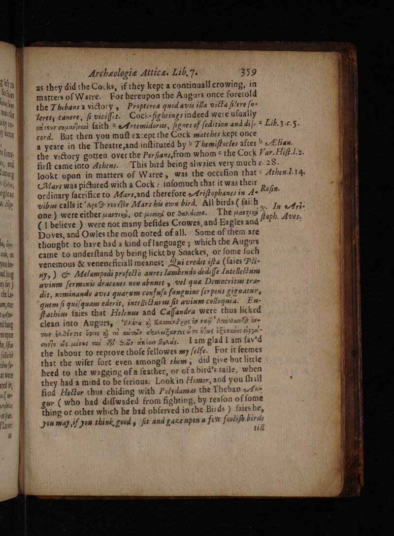it hs cM), 44 VOU Des long ty iy) tbe Les 4m, DOt 1 A DW i hang eupon ne, Ife facie bw fa at were red if ii Hie urimils Or (eat Love! eh Se kn ee Archaologia Attica. Lib,7. 359 as they did the Cocks, if they kept a continuall crowing, in matters of Warre.. For hereupon the Augaurs once foretold the ThebansaviGory , Propterea quod aves illa vitta filere fo- leret, canere, fi viciffer. Cock-fightings indeed were ufually cdsyon onnaslexol faith 2 eArtemidorus, fignes of [edition anddi|s Lib.3.c.§. cord. But then you muft except the Cock marches kept once a yeare in the Theatre,and inftituted by ° T hemiftocles after &gt; Eitan. the victory gotten over the Perfians,from whom ¢ the Cock Var. Hift.l.2. firft cameinto Athens. This bird being alwaies very much c. 28. Jookt upon in matters of Warre, was the occafion that ¢ Arhen.1.14. (Mars was pidured with a Cock ; infomuch that it was their ordinary facrifice to AZars,and cherefore e4riffophanes in A Rofin. vibus calls it“AceS veorloy AL ars hu own bird. All birds ( faith To Che one-) were either zavrixd, or prone or Sarde. The want lig. “6 Pig abet (I believe ) were not many befides Crowes, and Eagles ang? ade Doves, and Owles the moft noted of all. Some of them are thought to have had a kind of language ; which the Augurs came to underftand by being lickt by Snackes, or fome fuch venemous &amp; veneneficiall meanes; Qxi credit ifta (faies Pli- iy, ) &amp; Adelampodi profetto aures lambendo dediffe Intelletium avinm [ermonts dracones non abnuet 4 vel qua Democritus tra= dit, nominando aves guarum confufo fanguine ferpens giguatur, frathius faies that Helenus and Caffandra were thus licked clean into Augurs, ‘fads © Kaanrdegs &amp; yen Amonavr@: ove qe BASev TIS OES Te anTO? cee Sav TES ara Vas evanoes eipya- ouvlo ds.uoves ras a Sap anceay Byres. Lam glad I am {av’d che labour to reprove thofe fellowes my /e/fe. For it feemes that the wifer fort even amongtt them, did give but litcle heed to the wogging of a feather, or ofa bird’s taile, when they hada mind to be ferious. Look in Homer and you fhill ' fiod Hefor thus chiding with Polydama the Theban edu gur (who had diffwaded from fighting, by reafon of fome thing or other which he bad obferved in the Birds ) faieshe, yon may if yor think, good , fit and gaxeupan a ferv foolifh birds tell