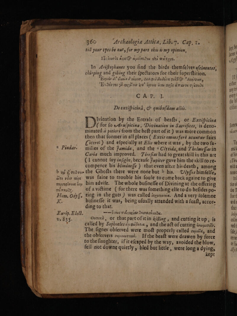 Sag i AS ATR a till your tyes be ont, for my part this v my opinion, Ej; diavds aerc@-auvyeiu cel waren. * In Ariftophanes you find the birds themfelves ofcinentes: chirping and gibing their {peCtators for their foperfticion, Bower dl’ iuav Dune, Acroei daduyn voi ATOMOVs 377 = LAS Tes WaaeH Tow FB opvers bre Wels awa re Teme CAP. I. De extifpicina, G quibufdam alizs. Be aise by the Entrals of beafts, or Extipicine ( for fo e4ru/picina, Divination in Sacrifices, is denos minated a porior from the beft part of it ) was more common then that former in all places ( Extis omuesferé utuntur faies (Cicero: ) and efpecially at E/is where it was , by the two fa- milies of the Jamide, and the * Clytide,and Thelmeffasin Caria much improved. Tirefias had fo greatskill in this are (I cannot fay éxfgbt, becaufe Pupiter gave him the skillto re- compence his blindneffe ) that evenafter hisdeath, amon b aS 2 zeSvee the Ghofts there were none but &gt; his. Ulyffes himfelfe, G71 ydov mope’ Was faine to trouble his foule to come back againe to give mpospivese 31 bimadvife. The whole bufineffe of Divining at the offering 2 Pixdar. on TUR. of avictime ( forthere was fomething elfe to do befides po- Hom, Oayff, ting in the guts ) was called izesoxoma. And a very folemne RK. bufinefle it was, being ufually attended with a feaft, accore ding to thar. Eurip. Eleft. —a— 5 rs TO syerew Solve.co usSet. v, 835. Our, or thatpartofitin kiting , and cuttingit up, is | called by Sophocles cu.eaforx g and the act of cutting erwuoray, The fignes obferved were moft properly called ome, and the obfervers cucorreod. Ef the beaft were drawen by force to theflaoghter, if it efcaped by the way, avoided the blow, fell not downe quietly, bled but little, were long a dying, kepr