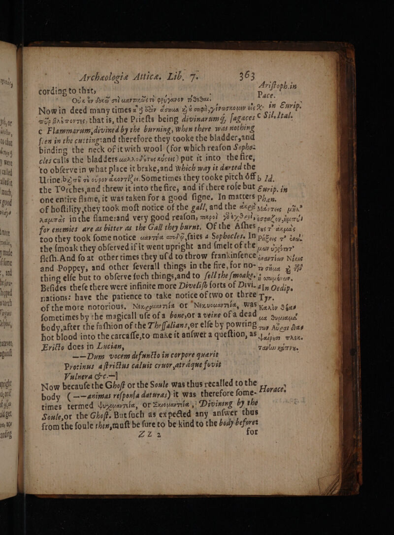 a © — 7 oS ne — ae es > _— pay as ordi Archeologie Attica. Lib, a 363 cording to that, Aviftoph.in Oga ky Ded ml uaynxds 7 eovzavey MSI, Pace. Nowina deed many times a) bay dona ) é oui) sy tVOo Ho UAV cig On Enrip. c Flammarum(divined by rhe burning, when there was nothing fen in the cutting:and therefore they tooke the bladder,and binding the neck of it with wool (for which reafon Sopho- rlescalis the bladders waaacdérusxuses) put it into the fire, ‘to obfervein what place it brake,and which way tt darted the Urine byr8 2 ovpov dnorziCer. Sometimes they tooke pitch off, 77. the TOrches,and threw it into the fire, and if there role but ¢y,j5, i one entire fame, it was taken for a good figne, In matters Phen. of hoftility,they took moft notice of the gal/, and the 21¢2 matyreyg phn? azures inthe flame:and very good reafon, mp0! WevSeslyrenKoy “sh for enemies are as bitter as the Gall they burnt. Of the Afhes ,,. ,? sate too they took fome notice uarria code {aies 4 Sopbocless IN prec 5? bya!’ the {moak they obferved if it went upright and (melt of the 5 joty2 ; fiefh.And fo at other times they ufd to throw frankinfence z,ey¢/ my Néxce and Poppey, and other feverall things in the fire,forno-~ +, .. Sf thing elfe but to obferve {uch things,and to fell the (moakee ¢ poy,é s ft B-Gdes thefe there were infinite more Divelifa forts of Divi. a7, Oedj E nations: have the patience to take notice ofrwo or three Tyr ats of the more notorious. Nexeguani2 OF Nexvouwnia, Was meaty Sais fometimes by the magicall ufe of a bone,or a veine of adead |, NEMS body,after the fafhion of the Thrffalians,or elfe by POWTIDG a> a Das hot blood into the carcaffe,to make it anfwet a queftion, a5) 07 ac, Eriflo does in Lucian, yen aime ae ——Dum vocem defuntho in corpore quarit Protinus aftrilus caluit cruor,atraque fovit Vulneva oe} Now becaufe the Ghoff or the Soule was thus recalled to the body (——animas re{pon{a daturas) it was therefore fome- times termed Lunoucnrelee, Or Sucvievzeia 5) Divintng by the Soule,or the Ghof. Butfuch as expe@ted any anfwer thus from the foule rhen,muft be fare to be kind to the God) iyi ZL 2 Or Taplu xT S» Horace: