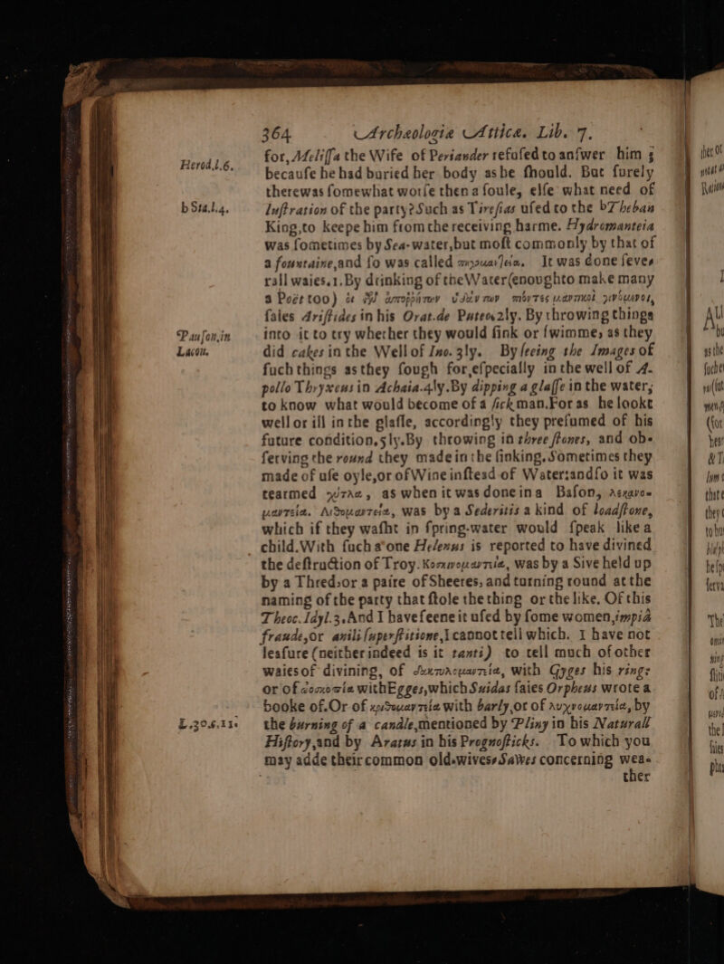 My doa a Pd a=) pe 2 eae a “ —— Herod 1.6, b 5t4.l.g, Paufonin Lavoie EL .20.6.116 364 Archaologia Attica. Lib. 7. for, Afeliffa the Wife of Periander refafed to anfwer him becaufe he had buried her body asbe fhould. Bat furely therewas fomewhat worfe then a foule, elfe what need of lujtration of the party? Such as Tirefias ufedto the 7 heban King,to keepe him fromthe receiving harme. Wydromanteia was fometimes by Sea- water, but moft commonly by that of a fountaine,and fo was called auaJda. It was cone feves rall waies.1.By drinking of the Water(enovghto make many a Pocttoo) se MW aoppirey Uduvmmy mov Tes uapmeol pwoueres, faies 4riffides in his Ovat.de Pateo2ly. By throwing things into it to try whether they would fink or {wimme, as they did cakes inthe Wellof Ino.3ly. By leeing the Images of fuchthings asthey fough for,efpecially in the well of 4. pollo Thryxeusin Achaia.4ly By dipping a glaffe in the water, to know what would become of a fckman.Foras helooke wellor ill inthe glafle, accordingly they prefumed of his future condition, sly.By throwing in three ffones, and ob- ferving the round they made inthe finking. Sometimes they made of afe oyle,or of Wine inftesd-of Water:andfo it was tearmed rac, aswhenitwasdoneina Bafon, acxaro- parsia. Argouatee, was by a Sederstis a kind of loadffone, which if they wafht in fpring-water would fpeak likea child.With fucha°one He/exus is reported to have divined the deftruction of Troy. Kommona7iue, was by a Sive held up by a Thred.or a paire of Sheeres, and tarning round atthe naming of the party that ftole thething or the like, Of this T heoc. Jdyl.3,.And I bavefeene it ufed by fome women, impia leafure (neitherindeed is it ranti) to cell much ofother waiesof divining, of Suxwacuwnia, with Gyges his rings or Of coovia withEgges,whichSuidas fates Orpheus wrote a booke of.Or Of xudouavy Tele with barly,or Of Avyrouarreie, by the burning of a candle,mentioned by Pliny in his Natural Hiftory,and by Ararus in his Prognofticks. Towhich you ther Bs , inet O yatat Ran