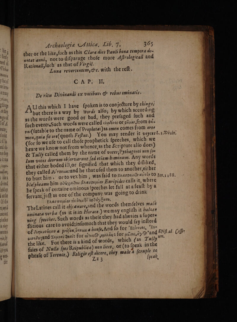 alin, : likea divined heldup 4 atte Ofthis Ainpid ave not sfother i$ rings wrotes Tt, by vataral ch you o neh rt hor {ist ‘Archaologia Attica, Lib, 7. 365 ther or the like,fuch as this Clara dies Pauls bona tempora de~ netat anni, notto difparage thofe more Affrologicall and Rationall,luch as that of Virgil. Luna revertentim,@c. with the reft. OvAr Po al De ritu Divinandi ex vocibuss e rebus ominatis. All chis which I have fpoken isto conjecture by things. but there isa way by Words alfo; by which according asthe words were good or bad, they prefaged fuch and fach eventseSuch words were called xvanddves or giuar from ox. yai(fatable to the name of Propheta:)as omen comes from ores (for fo we ufe to call chofe prophetick fpeeches, which we heare we know not from whence,as the Scripture alfo does) & Tully called them by the name of voces;Pythageres non (om lum voces deorum ob/ervarunt.fed etiam bominum. Any words that either boded1)J,or fignified that which they difliked, they called jy ronuazand he thatufed them to another, either tohurthim» ortov bla{pheame him odeypeSeu Caaconmap Euripides calls it, where he {peak of certaine ominous {peeches let fall ata feaft bya fervant, joft as one of the company was going to drink Paacanulay 715 olueTH! EOS ey Ean, TheLatines call it ob{cenare,and the words themfelves male ominata verba (a8 it isin Horace.) wemay englifh it halzes wing [peeches. Such words as thefe they had alwaies a iupers {itious care to avoidsinfomuch that they would fay infteed of Koparhenoy @ prifonounua 4 houfeAnd fo for ‘Bety>uss, *Eue watdessand Seyveri Seals for a1Kn@ jrarrlag’s for ptou,zyO an the like, For there is a kind of words, which (as Zx#ily {aies of Nulla [pes Reipublica) non licet, OF (to fpeak in the phrafe of Terence,) Religso eft een they made a (eras ta Z3 pear