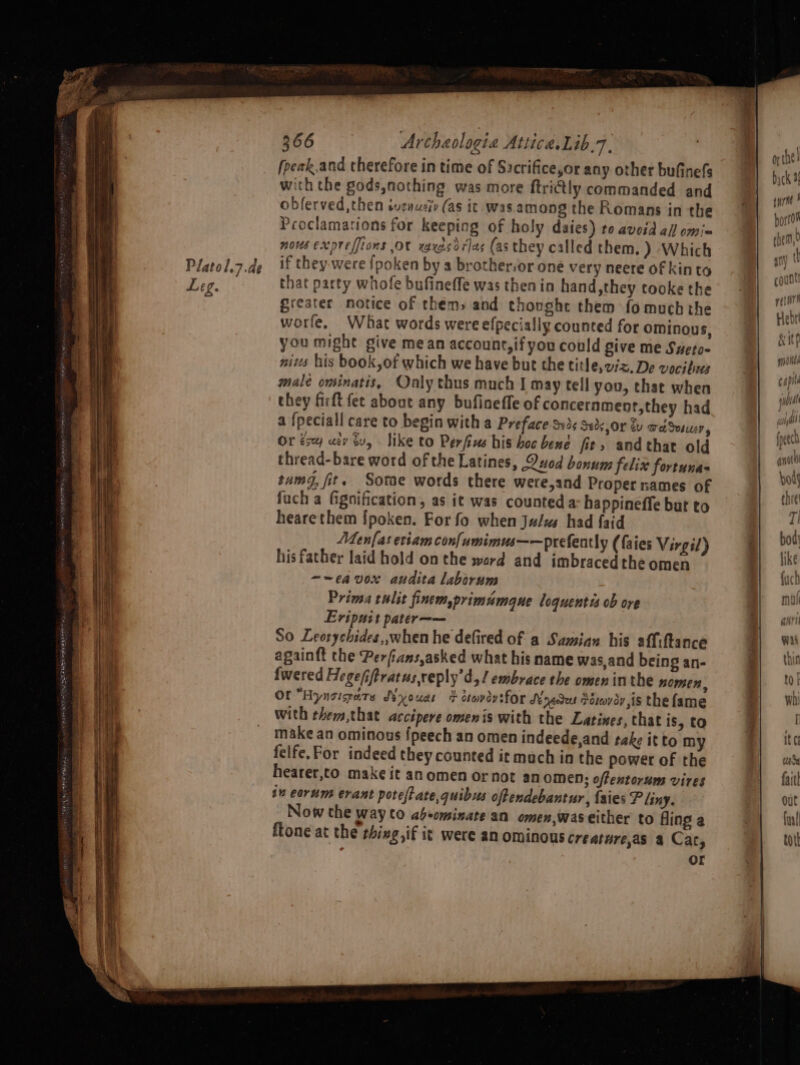 Platol.7.de Leg. 366 Archaologia Attica. Lib.7, (peak.and therefore in time of Sacrifice,or any other bufinefs with the gods,nothing was more ftriGtly commanded and oblerved,then suzauziv (as it.- was. among the Romans in the Proclamations for keeping of holy daies) to avosd all omi= nous exoreffions Ot xaxesdrlas (as they called them. ) Which if they-were {poken by a brother,or one very neere of kin to that party whofe bufineffe was then in hand,they tooke the greater notice of them, and thonghe them fo much the worfe, What words were efpecially counted for ominous, you might give mean account, if you could give me Sueto- nis his book,of which we have but the title, oz. De vocihees malé ominatis, Only thus much I may tell you, that when they firft fet about any bufineffe of concernment,they had a {peciall care to begin with a Preface S13. Seds, Or du wed Sesucr, Or ese uev buy like to Perfius his boc bene fir, and that old thread-bare word of the Latines, Quod bonum felix fortunas tumg, fit. Sotae words there were,and Proper names of fuch a fignification, as it was counted a- happineffe but to hearethem {poken. For fo when Julus had faid Men[as etiam con{umimus——prefently ({aies V irgil) his father laid hold onthe ward and imbracedthe omen ~-eavox audita laborum Prima tulit finem,primumaue loquentis ob ore Eripuit pater—— So Leosychides,, when he defired of a Samian his affiftance againft the Perfians,asked what his name was,and being an- fwered Hegefiftratus,reply’d,! embrace the omen inthe nomen, Of “Hynsigars Nyouae + dtovdysfor Snedet Poovey is the fame with them,that acctpere omenis with the Latiwnes, that is, to make an ominous {peech an omen indeede,and take it to my felfe.For indeed they counted it mach in the power of the hearer,to make it anomen ornot an omen; offentorum vires in eorum erant poteftate,quibus oftendebantur, {aies Pliny. Now the way to ab-ominate an omen,was either to fling a {tone at the thing ,if it were an ominous creature,as a Cat, Or