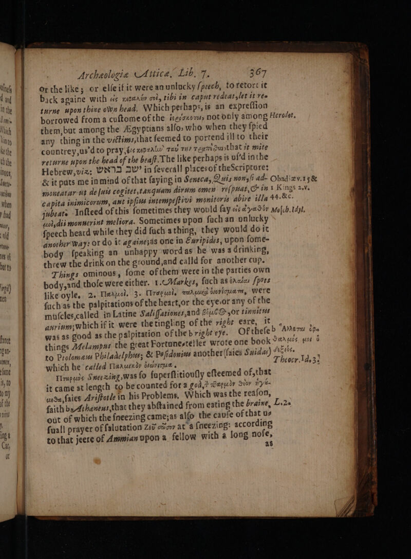 Sethe esting when ’ had Wilf } Od WG Hes af Dat to til) Archaologia Attica, Lib, 7, 367 Orthe like; or elfeifit were an unlucky /peech, to retort it back againe with as xeaaiy oot, ribi in caput redeat,let tt ree turne upon thive own bead. Which perhaps, is an expreflion them,but among the A:gyptians allo; who when they {pied any thing in the vsétims,that feemed to portend illto their countrey,usd to pray és wepralw Tiv TH) regmsuthat it mite returne upon the head of the beaft. The like perhaps is uf’d iathe Hebrew,viz; WNID 2V” in feveral! placesof theScriptores capita inimicorum, aut ipfius intempeftivi monitors abive illa wol,dis monuerint meliora. Sometimes vpon fach an onlucky Speech heard while they did fuch athing, they would doit dnother' Way: or do it againesas one in Euripides, upon fome- body fpeaking an unhappy word as he was 4 drinking, threw the drink on the sround,and calld for another cup. Things OMINOUS , fome ofthem were in the parties own body, and thofe were either. 1.cMarkes, fach as trcics /pors like oyle, 2. Tlaapol. 3+ Ureguol, marie, sovicuart, Were {uch as the palpitations of the heart,or the eye,or any of the mufcles,called in Latime Saliffationes and Gou.6O,0r tinnitus anrivmwhich if it were the tingling of the right eare, it was as good as the palpitation oftheb right eye. OFt things AZelampas the great Fortunesteller wrote one to Prolomaus Philadelphus; &amp; Pofidonivs another (faites Saidas) which he called [arutndr dravique « Traps Sneezing, was fo faperftitioufly efteemed of, that it came at length to be counted for a god,> waguiy Sie nyt vase faies Arifforle in his Problems, Which was the reafon, faith be Athanens, that they abftained from eating the draine, L out of which the {neezing came;as alfo the cavfe of chat us fuall prayer of falutation 2:0 coo at a (neezing: according tothat jeere of Ammian upon a fellow with a long nofe, \ Migr. as