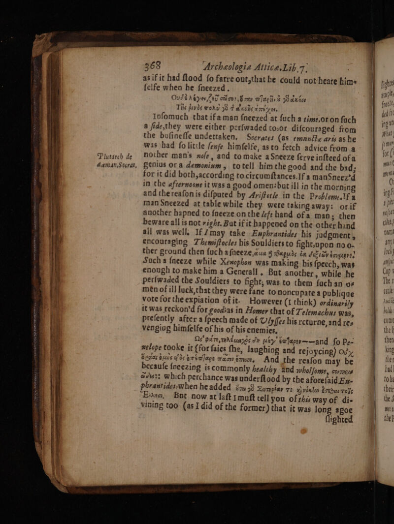 el a eal Lia tbe dee Ses HON arenes Plutarch de daentat.Socrat, 368 Archaologi« Attice.Lib.7, asifit had ftood fo farre out,that he could not heare hime felfe when he fneezed. Ousé Aéyes,Ced cca0? Brey wach» &amp; wanter Tis puvds ronu Ot axcis ameyer. Iofomuch that ifaman {neezed at fuch a time.oron fach a fide,they were either perfwaded to,or difcouraged from the bofinefle undettaken. Socrates (as emanéle aris as he was had fo little fenfe himfelfe, asto fetch advice from a nother man’s xofe, and tomake aSneeze ferve infteed ofa genius ora demonium, totell himthe good and the bad: for it did both, according to circumftances.If a manSneex'd in the afternoone it was a good omen:bat ill in the morning and thereafon is difpured by Ariffotle in the Problem:.1f a man Sneezed at table while they were taking away: orif another hapned to foeeze onthe deft hand of a man; then beware all is not right. Bat if it happened on the other hand all was well. If Jmay take Ewphrantides his jodgment, encouraging Zhemiftocles his Souldiers to fight,upon no o- ther ground then {uch a fneeze,aua H aiaeuds cu Seesav eoupnve, Such a {neeze while Xenophon was making his {peech, was enough to make him a Generall. But another, while he petlwaded the Souldiers to fight, was to them {ach an uF men of ill luck,that they were fane to noncu pate a publique vote forthe expiation of it. However (I think) ordinarily it was reckon‘d for goodsas in Homer that of Telemachus was, prefently after a {peech made of Vly ffes his rcturne, and res vengiog himfelfe of his of his enemies, Os 92 Te, Ag uanes JV Ley salapeye—and fo Pz- nelope tooke it {for faies the, laughing and rejoycing) Ov Conaséucs ues erew]ace racwémon, And the reafon may be becaufe {neezing is commonly healthy and wholfome, comes adts:? which perchance was underftood by the aforefaid Ex- phrantidesswhen headded {zw 58 Somplay 72 wvink ree to%s “Exo, Bot now at laft rmuft tell you of this way of di- vining too (as I did of the former) that it was long agoe lighted