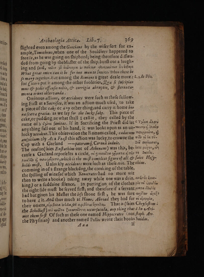 1G lime Mach lion ashe ftom 4 ‘4 ofg i bid sneer lorning m, | orif then lund pment, 0 0 0. én} ch, mas bile he han of wbligne nari) mi HAS, ind tg) {0 Pye i Oi may be ; Tones AiO Ee SuTiis of dis p a608 ight 4 thy) ou ‘Archaologie Attica. Lib.7. 369 lighted even among the Grecians by the wifer fort for ex ample, Timothens,when one of the Souldiers happened to {neeze,as he was going on fhipbord; being therefore di flwa- ded-from going by theMafter of the fhip, burft out a laughs ing and {aid, weioy 70 darsoue es roe Tw DEAESYKO THY Sts eraps What great omen canitbe for one man to Snetxe&gt; When there be fo many together. Cut among the Romans a great deale mores L,2.de Div, for (icero put it among the other fooleries, Ove fi [alcipias mus: Ch pedis offenfio nobis, Co corrigia abruptio, &amp; fternutas menta erunt oblervanda . : Ominous afions, or accidents were fach as thefe follow- ing. Pirft at a Sacrifice, it wasan action much uled, to take a piece ofthe cake or a~y other thing;and carry it home os ne [cava gratia, as we fay for the lacks fake. This piece of cake,or pudding or what fhall 1 calkic, they called by the name Of b vy faniras. If in Sacrificing the Prieft did let ° These cAgtd any thing fallout of his hand, it was lookt ppon as an ume7#!1@ i eaaia lucky accident. This obfervation the Romans called, caducum TULAUEV Cy Hy aufpicium.2ly Aca Feaft this aGtion was lucky,to crowne the 72” 70 2 Téa Cup with a Garland ——pateramd, Corona indusr. See vecsucory The realon((aies Enfathins ont of Athenaus) was this, be- e072 vugor, cs caufea Garland reprefefits acircle, 7 3 rotatre qnueta w Te TE Seeaniog. rea! br ©» mauxdenTa which is the molt compleat figure of all, &amp; fates Hefy- holds moft. Ualackly accidents were fuch as thefe,viz. The chins. comming in of a ftrange blackdog,the creaking of the table, the fpilling of wine(of which Xenocrateshad no more wit then to write abooke) taking away while one was a drin. oériis éuc= king) or a fuddaine filence, _ In puttingon of the clothes ps 7 Vard\ia the right fide muft be ferved firft, and therefore if a fervant 4274 énJvs had bar given bis Mafter the /eft fhooe firft, he was fare oer yee s tohave dit.And thus much at Home; Abroad they had for zo «'pésepty, their omens,up.Bore tvodia,or rpboruscevida. Thatis (faies Chry/oftom ; the Scholiaff} ru orate Ewavravre: occurfacula, any thing that d Jn etri- met them firft OF fachas thefe one named Hippocrates (not foph. Av. che Ph yfitian) and another named Po/los wrote cheir ny Suidas. Aah ]