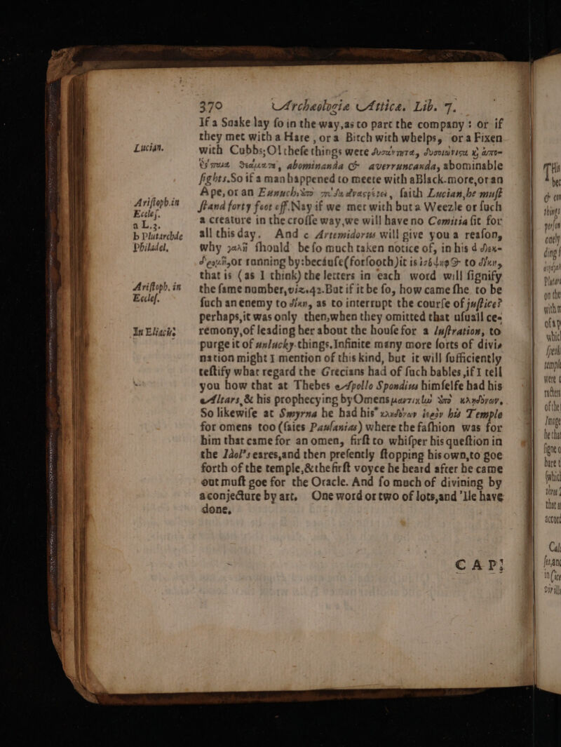 SES TE EERO Pee reese Lucian. Ariftopb.cn Eccle(. a L.2. b Plutarchde Philadel, Ariffoph, in Ecclef. In Eliacise 370 Archaologia Attica, Lib. 7. If a Saake lay fo in the way,as co part the company : or if they met witha Hare, ora Bitch with whelps, oraFixen with Cubbs;Ol thefe things were Suzcvmra, Svoviavice % am Cire Seam, abominanda CG averruncaxda, abominable fights.So if a man happened to meete with aBlack.more,oran Ape, oran Exnuchixa m' Su dvaspiza, faith Lucian,be muft fiand forty foot off. Nay if we met with buta Weezle or fuch a creature in the croffe way,we will haveno Comitsa (it for allthisday, And c Artemidorus will sive youa reafon, why j,i fhould be fo much taken notice of, in his d Jen= Jeovngor tanning by:becdufe(forfooth pit is izédugS to dYxn, that is (as 1 think) the letters in each word will fignify the fame nomber,viz.42.Bat if it be fo, how came fhe to be fuch an enemy to xn, as to interrupt the courfe of juftice? perhaps,it wasonly then,when they omitted that ufuall ce- remony,of leading her about the houfefor a /uftration, to purge it of un/ucky.things, Infinite many more forts of divis nation might I mention of this kind, but ic will fufficiently teftify what regard the Grecians had of fuch bables if tell you how that at Thebes «pollo Spondius himfelfe had his e4lrars,&amp; his prophecying byOmensparzixlw So uanddyar, So likewife at Smyrna he had his” xaybdvav izesy bis Temple for omens too (fates Pawlanias) where the fafhion was for him that came for an omen, firftto whifper his queftion in the Jdo/’s eares,and then prefently {topping his own,to goe forth of the temple, &amp;thefirft voyce he heard after he came out muft goe for the Oracle. And fo much of divining by conjeCture by art. One word or two of lots,and ‘lle have one,