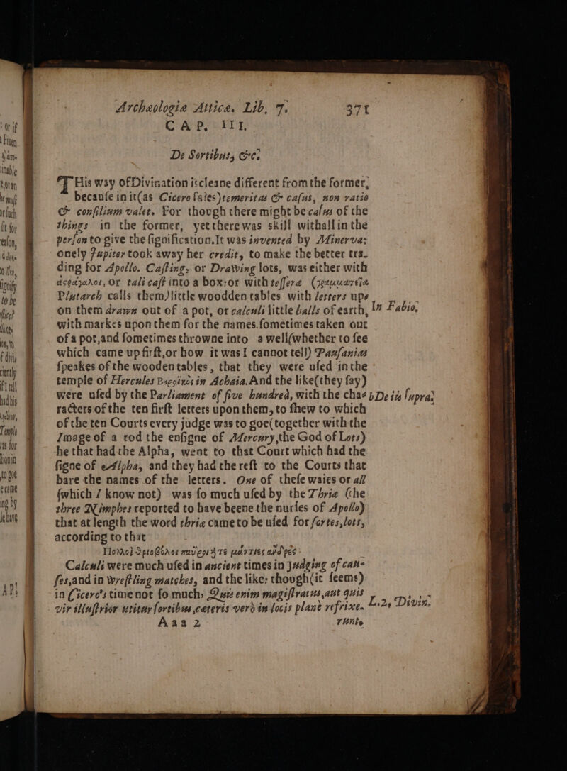‘Or if Figen tame able tan I! muff it loch bt for talon, Gdhite 0 dn, ignity tobe fice? \\ tee Wm, YY f divi cently fT tel bad bis sndavap, Temple 4s for Hono 10 f0¢ e came ng by le bare Archaologie Attica. Lib, 7. CAP, III, De Sortibuss Ge. His way of Divination iscleane different fromthe former, becaufe init(as Cicero laies)temeritas &amp; cafus, non ratio c confilium valet. For thovgh there might be calms of the things in the former, yetctherewas skill withallinthe perfonto give the fignification.It was invented by Adinerva: onely Pupiter took away her credit, to make the better tra- ding for Apollo. Caffing. or Drawing lots, was either with asedyanos, Or tali caf? into a box:or with teffere (yezuuareia Plutarch calls them)little woodden tables with Jetters ups }4 on them drawn out of a pot, or calcul: little balls of earth, In Fabio, with markes upon them for the names.fometimes taken out of a pot,and fometimes throwne into a weli(whether to fee which came up firft,or how it wasI cannot tell) Paz/ania fpeakes of the woodentables, that they were ufed inthe temple of Hercules Beccixes in Achaia. And the like(they fay) were ufed by the Parliament of five bundrea, with the cha¢ 5 De iz luprar racters of the ten firft letters upon them, to fhew to which ; of the ten Courts every judge was to goe(together with the Image of a rod the enfigne of AZercury,the God of Lots) he that hadthe Alpha, went to that Court which had the figne of e4/pha, and they had the reft to the Courts that bare the names of the ietters. Oxe of thefe waies or a// (which J know not) was fo much ufed by the Zhrse (the three Nimpbes reported to have beene the nurles of Apollo) that at length the word thric came to be uled for fortes,lots, according to that TlomMol 9 proBoroe mavesi 3 Te av Ties apd pes 4 Calculi were much ufed in ancient times in Judging of cau- fes,and in Wwreftling matches, and the like: though(it feems) in Cicero's time not fo much) Dus enim magifiratus aut quis vir illuftrian writar(ortibue cateris vero in locis plane refrixe. Aaa 2 rune = E35 Diw %o