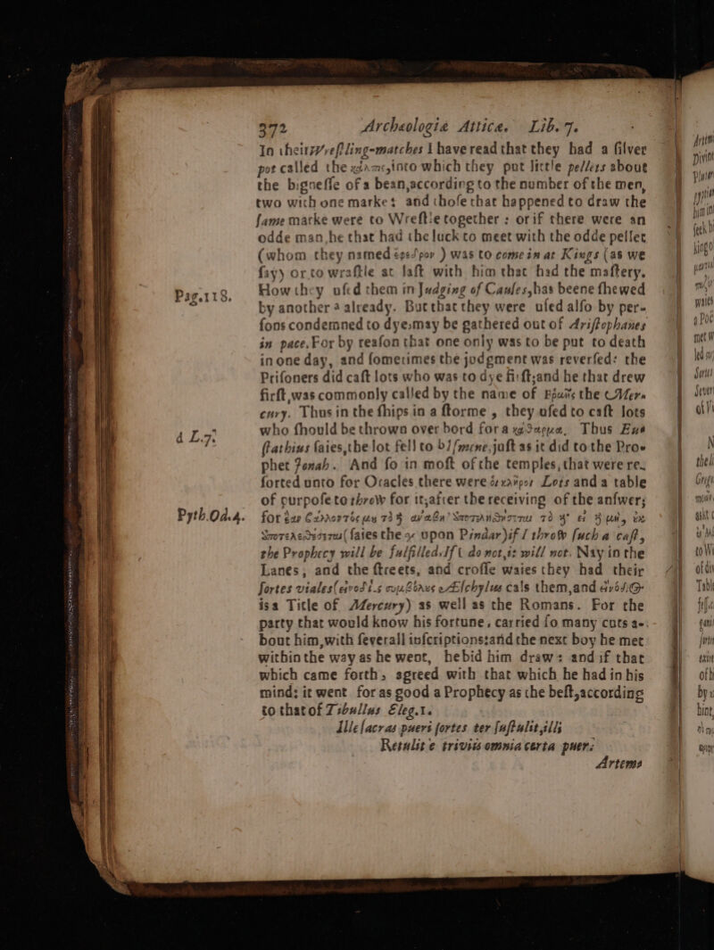 d L.7 Pyth.Od.4. 372 Archeologia Attica. Lib. 7. In thetrreftling-matches lhavereadthat they had a filver pot called the x:ams,into which they put lictle pe//ets about the bigneffe of a bean,according to the number of the men, two with one market and chofethat happened to draw the fame marke were to Wreftie together ;: or if there were an odde man, he that had the luck co meet with the odde pellec (whom they named égepov ) was to come in ar Kiugs (as we fay) orto wraftle at Jaft with him that had the maftery. Howthcy uofed them in Judging of Canles,has beene fhewed by another 4 already. Bucthat they were ufed alfo by per- fons condemned to dye,may be gathered out of driffephanes in pace.For by reafon that one only was to be put to death inone day, and fomerimes the jodgment was reverfed: the Prifoners did caft lots who was to dye firft;and he that drew firft, was commonly called by the name of Bsus the (Vers cary. Thus inthe fhips in a ftorme , they afed to caft lots who fhould be thrown over bord forawSeeue, Thus Exe frathius faies,the lot fell co b1/mene,jaft as it did tothe Proe phet femab. And fo in moft of the temples, that were re. forted unto for Oracles there were és xavpos Lots anda table of purpofe to throw for it,afcer the receiving of the anfwer; for gap C2zmorris uy 734 av abn) SaoTAnSvorru 70 4° Gf Aun, tx Sroreacdeaizeu( fates the ~ upon Pindar)if / throw fucha caf, rhe Prophecy will be fulfilled. If t do not,it will not. Nay inthe Lanes, and the ftreets, and croffle waies they had their fortes vialeseqvodt.s oujz orgs eAlchylus cals them,and avosiG isa Title of AZercury) as well as the Romans. For the party that would know his fortune, carried fo many cuts a- bout him, with feverall infcriptionssand the next boy he met withinthe way as he went, hebid him draw: and if that which came forth, agreed with that which he had in his mind; it went for as good a Prophecy as the belt, according to thatof Zsbullus Eleg.t. Ile facras puers fortes ter faftulit ills Retulit ¢ trivivs omniacerta puers Artems ee