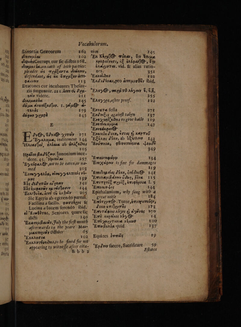 ( $47 wo ee eee — he Divortig 162 102 pleader ws megzarta danety, defendant, ws sn EveuZev am- QLivety 113 ris foguacur. 241.400 te Seg.- “e4y¥ Videre. 211 Ansuaola 145 MD um dvenitsajoy. 1. ku a- TEAMS 179 Signy yeron 145 E TS SvG-, tdvi@ yutey 171 Ey nana, inditement 144 Haag ai, natuw ab nriCedus 10§ Heatov BadiCey. Junonium ince- dere. 45. “Hp:aw az 257 Ey xigaa@-,not to be eaten,or na~ med 303 Esomyysalas sowy ytrTiH0s vo- 2095 139 Els Ad nTay af gtor 142 &gt; ~~ m Elséueavey yy7iojecw 144 Er albula. am ts eaQery = - 205 Sic Egeria ab egerendo parcus. Facilina a facilis. paoveess 8 Lucina alucem ferendo ibid. ol *Esw9d7e5, Seniores quare fic didi 140 ‘Exar barey, Fuly the firft month afterwards in the yeare Mas- axtueiay Odfober 65 EKKANG Le 102 Euxanttuedet,to be fined for not appearing to witneffe after ctta- B bb 2 ‘tion ui VAS Ex Ktog|@ aiaw, on tre Hpegalyeaty ce ertour]@-, on crdesyTod. vid. &amp; alias ratio- nes. 351 Exneidee 122 ExdsSovarypro amopiabsy ibid, EntcyG-, ered 7) rtyery €, 2.2, ‘ 253 Eaty70s,after proof. 122 *Evvate fefla 271 Evd Fis againft taken 137 Evex veiledut to give baile 119 Evemion nee 147 Evvedxgev@- | ; Evernis Dixy 6olag 4 KePTOD EZéans Sinn, ab Ueemey 142 2 4 a Eyumvia, Oivo7meve Loud 349 Eraungeapy 134 Empagery to fine for dammages 119 Bandlug.ciag Mun, omdn@ 14% EmiaewBdvery vdwe, pivte 115 Emimeoit regi, emipgpvia |. 5 EmicxnlLis 144 Epithalamium, why fung with a great noife 184 *EalreorG@-. Tutor, emir omy, Sunn emileowis 173 Emitdgios Abj01 % ayeves 270 Ext kue ctots Aly @ 14 Ent neteoTovia voseewr 100 EmwBeate quid 137 Equites imme ¥9 “Epdiesy facere, Sacrificare 59 Eftates
