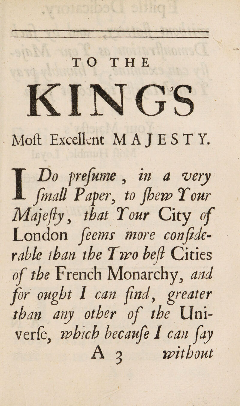 TO THE KINGS Moft Excellent MAJESTY. I Do prefume, in a very fmall Paper} to fheiv Tour Majefiy, that Tour City of London ferns more confide- rable than the Two heft Cities of the French Monarchy, and for ought I can find, greater than any other of the Uni- verfe, which becaufe / can fay A 5 without