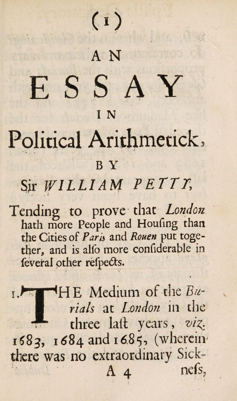 ■CO A N ESSAY I N Political Arithmetick, B Y Sir WILLIAM PETTT, ■ * . i Tending to prove that London hath more People and Houfing than the Cities of ?arh> and Rouen put toge¬ ther, and is alfo more confiderable in feveral other refpe&s* % TH E Medium of the Bu¬ rials at London in the i, three lath years, viZi 1683, 1 ($84 and 16.85, (wherein there was no extraordinary Sick-